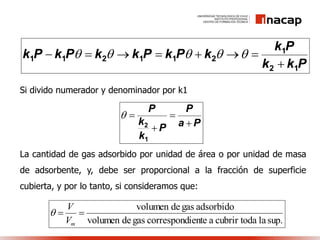 Si divido numerador y denominador por k1
La cantidad de gas adsorbido por unidad de área o por unidad de masa
de adsorbente, y, debe ser proporcional a la fracción de superficie
cubierta, y por lo tanto, si consideramos que:
Pkk
Pk
kPkPkkPkPk
12
1
211211

 
Pa
P
P
k
k
P




1
2

sup.laacubrir todaientecorrespondgasdevolumen
adsorbidogasdevolumen

mV
V

 