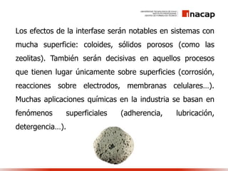 Los efectos de la interfase serán notables en sistemas con
mucha superficie: coloides, sólidos porosos (como las
zeolitas). También serán decisivas en aquellos procesos
que tienen lugar únicamente sobre superficies (corrosión,
reacciones sobre electrodos, membranas celulares…).
Muchas aplicaciones químicas en la industria se basan en
fenómenos superficiales (adherencia, lubricación,
detergencia…).
 