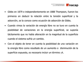 • Gibbs en 1879 e independientemente en 1888 Thompson, fueron los
primeros en deducir la relación entre la tensión superficial y la
adsorción, se la conoce como ecuación de adsorción de Gibbs.
• Cuando vimos la variación de energía libre no se tuvo en cuenta la
posibilidad de variaciones en la energía superficial, se suponía
tácitamente que no había alteración en la magnitud de la superficie
cuando el sistema sufría un cambio.
• Con el objeto de tener en cuenta la posibilidad de una variación en
la energía libre como resultado de un aumento o disminución de la
superficie expuesta, es necesario incluir un término A.
 