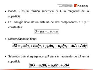 • Donde  es la tensión superficial y A la magnitud de la
superficie.
• La energía libre de un sistema de dos componentes a P y T
constantes:
• Diferenciando se tiene:
• Sabemos que si agregamos dA para un aumento de dA en la
superficie
AnnG   2211
 AddAdndndndndG  22221111
dAdndndG   2211
 