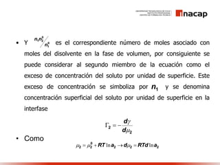 • Y es el correspondiente número de moles asociado con
moles del disolvente en la fase de volumen, por consiguiente se
puede considerar al segundo miembro de la ecuación como el
exceso de concentración del soluto por unidad de superficie. Este
exceso de concentración se simboliza por y se denomina
concentración superficial del soluto por unidad de superficie en la
interfase
• Como
1n
0
1
0
21
n
nn
2
2


d
d

222
0
22 aRTddaRT lnln  
 