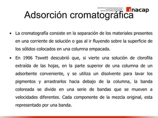Adsorción cromatográfica
• La cromatografía consiste en la separación de los materiales presentes
en una corriente de solución o gas al ir fluyendo sobre la superficie de
los sólidos colocados en una columna empacada.
• En 1906 Tswett descubrió que, si vierte una solución de clorofila
extraída de las hojas, en la parte superior de una columna de un
adsorbente conveniente, y se utiliza un disolvente para lavar los
pigmentos y arrastrarlos hacia debajo de la columna, la banda
coloreada se divide en una serie de bandas que se mueven a
velocidades diferentes. Cada componente de la mezcla original, esta
representado por una banda.
 