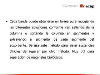 • Cada banda puede obtenerse en forma pura recogiendo
las diferentes soluciones conforme van saliendo de la
columna o cortando la columna en segmentos y
extrayendo el pigmento de cada segmento del
adsorbente. Se usa este método para aislar sustancias
difíciles de separar por otro método. Muy útil para
separación de materiales biológicos.
 