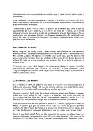 impressionados com a quantidade de detalhes que o casal parecia saber sobre o
assassinato.
- Até os dias de hoje - escreveu posteriormente o policial Stachula -, ainda não tenho
certeza se acredito na maneira por que as informações foram obtidas. Não obstante,
tudo correspondia à verdade.
Trabalhando a partir dessas pistas, a polícia de Evanston deu uma busca no
apartamento de Allen Showery e descobriu as jóias de Teresita. Os policiais
chegaram mesmo a encontrar o colar de pérolas com a amante do assassino. Ao ser
confrontado com as provas, Showery confessou o assassinato e foi condenado pelo
crime. O caso foi oficialmente encerrado em agosto, aparentemente solucionado
pelo fantasma de Teresita.
Uma Bala Lenta e Certeira
Henry Ziegland, de Honey Grove, Texas, abusou sexualmente de sua namorada
num dia de 1893. O irmão da moça cumpriu seu dever "de honra" e atirou contra ele.
No entanto, Ziegland foi apenas levemente ferido pela bala, que lhe deixou uma
pequena cicatriz no rosto, antes de se alojar no tronco da árvore diante da qual ele
estava. O irmão da moça, dando-se por vingado, deu fim à própria vida com a
mesma arma.
Vinte anos depois, em 1913, Ziegland decidiu remover tal árvore. Incapaz de fazê-lo
manualmente, resolveu usar dinamite. Na explosão, a bala disparada contra
Ziegland desprendeu-se com tanta força da árvore que lhe atingiu violentamente a
cabeça, matando-o, afinal.
As Estranhas Luas de Marte
Foi somente em 1877, ao observar uma noite o céu com seus instrumentos, que o
astrônomo americano Asaph Hall viu pela primeira vez duas luas circundando Marte;
luas que nenhum outro astrônomo declarara ter visto até então.
Contudo, Jonathan Swift, autor da fantasia política As Viagens de Gulliver, escreveu
sobre elas muito antes de Hall, chegando a dar-lhes, sem muito interesse, as
proporções e órbitas. Mas isso foi em uma narrativa imaginária, escrita em 1726,
cerca de 150 anos antes que Asaph Hall as tivesse descoberto "oficialmente".
Swift escreveu sobre "as duas pequenas estrelas ou satélites, que giram ao redor de
Marte. A estrela que gira na órbita menor dista do centro do planeta primário
exatamente três de seus diâmetros, e a que gira na órbita maior, cinco; aquela gira
ao redor do planeta no espaço de dez horas, e esta em vinte e uma horas e meia".
Como é que Swift sabia? Teria ele lido a respeito do assunto em algum lugar, em
alguma publicação desconhecida pela ciência e pela literatura? Ou, caso tenha
imaginado a coisa toda, como é que o fez com tamanha precisão? Ele nunca disse.
 