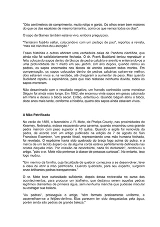 "Oito centímetros de comprimento, muito roliço e gordo. Os olhos eram bem maiores
do que os das espécies de mesmo tamanho, como os que vemos todos os dias".
O sapo de Gaines também estava vivo, embora preguiçoso.
"Tentaram fazê-lo saltar, cutucando-o com um pedaço de pau", reportou a revista,
"mas ele não lhes deu atenção."
Essas histórias e outras abriram uma verdadeira caixa de Pandora científica, que
ainda não foi satisfatoriamente fechada. O dr. Frank Buckland tentou reproduzir o
feito colocando sapos dentro de blocos de pedra calcária e arenito e enterrando-os a
uma profundidade de 1 metro em seu jardim. Um ano depois, quando retirou as
pedras, os sapos encerrados nos blocos de arenito estavam todos mortos. Em
compensação, os sapos colocados dentro de pedras calcárias saíram-se melhor;
dois estavam vivos e, na verdade, até chegaram a aumentar de peso. Mas quando
Buckland repetiu a experiência, para que não restasse nenhuma dúvida, todos os
sapos morreram.
Não desanimado com o resultado negativo, um francês conhecido como monsieur
Séguin foi ainda mais longe. Em 1862, ele encerrou vinte sapos em gesso calcinado
em Paris e deixou o bloco secar. Então, enterrou-o. Quando Séguin abriu o bloco,
doze anos mais tarde, conforme a história, quatro dos sapos ainda estavam vivos.
A Mão Petrificada
No verão de 1889, o fazendeiro J. R. Mote, de Phelps County, nas proximidades de
Kearney, Nebraska, estava escavando uma caverna, quando encontrou uma grande
pedra marrom com peso superior a 10 quilos. Quando a argila foi removida da
pedra, de acordo com um artigo publicado na edição de 7 de agosto do San
Francisco Examiner, "um grande fóssil, representando uma mão humana fechada,
foi revelado. O espécime havia sido quebrado do braço logo acima do pulso, e a
marca de um tecido áspero ou de alguma corda estava perfeitamente delineada nas
costas daquela mão. Por ocasião da descoberta, nada foi declarado", continuou o
artigo, "pois o sr. Mote não pertence à classe de pessoas curiosas". No entanto, isso
logo mudou.
"Um menino da família, cuja faculdade de quebrar começava a se desenvolver, teve
a idéia de abrir a mão petrificada. Quando quebrada, para seu espanto, surgiram
onze brilhantes pedras transparentes."
O sr. Mote teve curiosidade suficiente, depois dessa reviravolta no curso dos
acontecimentos, para procurar um joalheiro, que declarou serem aquelas pedras
legítimos diamantes de primeira água, sem nenhuma mancha que pudesse macular
ou estragar sua beleza.
"As pedras", prosseguia o artigo, "têm formato praticamente uniforme, e
assemelham-se a feijões-de-lima. Elas parecem ter sido desgastadas pela água,
porém ainda são pedras de grande beleza."
 