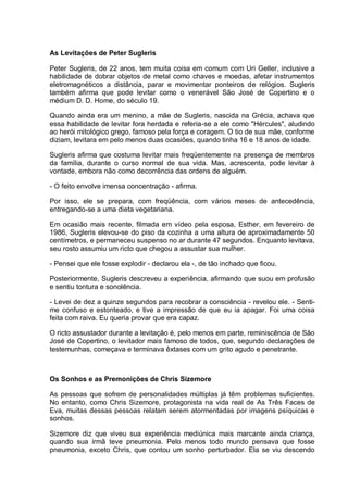 As Levitações de Peter Sugleris
Peter Sugleris, de 22 anos, tem muita coisa em comum com Uri Geller, inclusive a
habilidade de dobrar objetos de metal como chaves e moedas, afetar instrumentos
eletromagnéticos a distância, parar e movimentar ponteiros de relógios. Sugleris
também afirma que pode levitar como o venerável São José de Copertino e o
médium D. D. Home, do século 19.
Quando ainda era um menino, a mãe de Sugleris, nascida na Grécia, achava que
essa habilidade de levitar fora herdada e referia-se a ele como "Hércules", aludindo
ao herói mitológico grego, famoso pela força e coragem. O tio de sua mãe, conforme
diziam, levitara em pelo menos duas ocasiões, quando tinha 16 e 18 anos de idade.
Sugleris afirma que costuma levitar mais freqüentemente na presença de membros
da família, durante o curso normal de sua vida. Mas, acrescenta, pode levitar à
vontade, embora não como decorrência das ordens de alguém.
- O feito envolve imensa concentração - afirma.
Por isso, ele se prepara, com freqüência, com vários meses de antecedência,
entregando-se a uma dieta vegetariana.
Em ocasião mais recente, filmada em vídeo pela esposa, Esther, em fevereiro de
1986, Sugleris elevou-se do piso da cozinha a uma altura de aproximadamente 50
centímetros, e permaneceu suspenso no ar durante 47 segundos. Enquanto levitava,
seu rosto assumiu um ricto que chegou a assustar sua mulher.
- Pensei que ele fosse explodir - declarou ela -, de tão inchado que ficou.
Posteriormente, Sugleris descreveu a experiência, afirmando que suou em profusão
e sentiu tontura e sonolência.
- Levei de dez a quinze segundos para recobrar a consciência - revelou ele. - Senti-
me confuso e estonteado, e tive a impressão de que eu ia apagar. Foi uma coisa
feita com raiva. Eu queria provar que era capaz.
O ricto assustador durante a levitação é, pelo menos em parte, reminiscência de São
José de Copertino, o levitador mais famoso de todos, que, segundo declarações de
testemunhas, começava e terminava êxtases com um grito agudo e penetrante.
Os Sonhos e as Premonições de Chris Sizemore
As pessoas que sofrem de personalidades múltiplas já têm problemas suficientes.
No entanto, como Chris Sizemore, protagonista na vida real de As Três Faces de
Eva, muitas dessas pessoas relatam serem atormentadas por imagens psíquicas e
sonhos.
Sizemore diz que viveu sua experiência mediúnica mais marcante ainda criança,
quando sua irmã teve pneumonia. Pelo menos todo mundo pensava que fosse
pneumonia, exceto Chris, que contou um sonho perturbador. Ela se viu descendo
 