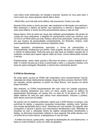 uma colina muito arborizada, em direção à planície. Quando se virou para subir o
morro outra vez, Jesus apareceu diante dela e disse:
- Minha filha, sua irmã está como difteria, não pneumonia. Conte a sua mãe.
Quando Chris contou o sonho aos pais, eles receberam a informação com ceticismo.
Mas chamaram o médico da família, que reexaminou a menina e diagnosticou o
caso como difteria. O sonho de Chris provavelmente salvou a vida da irmã.
Nessa época, Chris já sofria por causa das múltiplas personalidades. Ela jamais foi
curada por seus psiquiatras, a despeito do soerguimento moral que culminou com
um livro e um filme sobre sua vida. Passou vários anos perturbada, vivendo períodos
em que mudava de personalidade constantemente, em Roanoke, Virginia, onde
suas experiências mediúnicas ocorreram repetidas vezes.
Esses episódios normalmente assumiam a forma de premonições e,
invariavelmente, focalizavam sua família. Certa ocasião, ela teve uma visão em que
o marido foi eletrocutado. Pediu-lhe para que não fosse ao trabalho naquele dia. O
substituto, enviado para reparar alguns cabos de força, morreu eletrocutado durante
o serviço.
Posteriormente, sentiu medo quando a filha teve de tomar a vacina antipólio do dr.
Salk. O marido recusou-se a levar a premonição a sério, e a pequena recebeu uma
dose de vacina estragada. Resultado: a menina ficou seriamente doente.
O OVNI de Stonehenge
De modo geral, pousos de OVNIs são imaginados como acontecimentos furtivos,
realizados em áreas relativamente isoladas, longe de olhos curiosos. Nenhum OVNI,
por exemplo, jamais apareceu no jardim da Casa Branca, nem pousou em plena
praça Vermelha.
Não obstante, os OVNIs freqüentemente têm sido vistos em cidades populosas.
Várias pessoas declararam que viram um disco voador pousar no edifício de
apartamentos Stonehenge, em Jersey City, na noite de 12 de janeiro de 1975. O
objeto esférico foi visto por pelo menos nove observadores, inclusive o porteiro,
tanto dentro como fora do prédio.
De acordo com os relatórios publicados, depois que o OVNI desceu no parque, uma
portinhola foi aberta, e pequenos ocupantes humanóides, vestidos como "garotos
com roupas apropriadas para a neve", desceram por uma escada. Em seguida, eles
começaram a escavar a grama com instrumentos semelhantes a pás. Retiradas as
amostras do solo e colocadas dentro de objetos extraterrestres semelhantes a
baldes, os diminutos humanóides voltaram à nave espacial. Ela então decolou com
um brilho de luz muito intenso, e desapareceu no céu da noite.
- A esfera era escura, quase preta - segundo as declarações de uma testemunha - e
fazia um ruído monótono, como um motor de geladeira.
 
