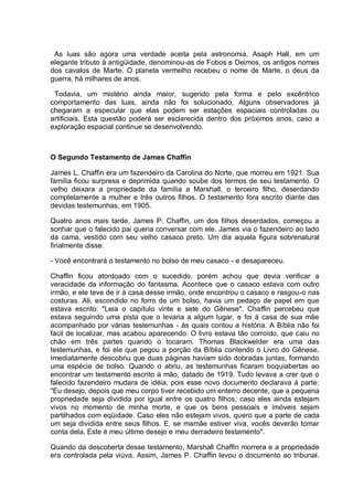 As luas são agora uma verdade aceita pela astronomia. Asaph Hall, em um
elegante tributo à antigüidade, denominou-as de Fobos e Deimos, os antigos nomes
dos cavalos de Marte. O planeta vermelho recebeu o nome de Marte, o deus da
guerra, há milhares de anos.
Todavia, um mistério ainda maior, sugerido pela forma e pelo excêntrico
comportamento das luas, ainda não foi solucionado. Alguns observadores já
chegaram a especular que elas podem ser estações espaciais controladas ou
artificiais. Esta questão poderá ser esclarecida dentro dos próximos anos, caso a
exploração espacial continue se desenvolvendo.
O Segundo Testamento de James Chaffin
James L. Chaffin era um fazendeiro da Carolina do Norte, que morreu em 1921. Sua
família ficou surpresa e deprimida quando soube dos termos de seu testamento. O
velho deixara a propriedade da família a Marshall, o terceiro filho, deserdando
completamente a mulher e três outros filhos. O testamento fora escrito diante das
devidas testemunhas, em 1905.
Quatro anos mais tarde, James P. Chaffin, um dos filhos deserdados, começou a
sonhar que o falecido pai queria conversar com ele. James via o fazendeiro ao lado
da cama, vestido com seu velho casaco preto. Um dia aquela figura sobrenatural
finalmente disse:
- Você encontrará o testamento no bolso de meu casaco - e desapareceu.
Chaffin ficou atordoado com o sucedido, porém achou que devia verificar a
veracidade da informação do fantasma. Acontece que o casaco estava com outro
irmão, e ele teve de ir à casa desse irmão, onde encontrou o casaco e rasgou-o nas
costuras. Ali, escondido no forro de um bolso, havia um pedaço de papel em que
estava escrito: "Leia o capítulo vinte e sete do Gênese''. Chaffin percebeu que
estava seguindo uma pista que o levaria a algum lugar, e foi à casa de sua mãe
acompanhado por várias testemunhas - às quais contou a história. A Bíblia não foi
fácil de localizar, mas acabou aparecendo. O livro estava tão corroído, que caiu no
chão em três partes quando o tocaram. Thomas Blackwelder era uma das
testemunhas, e foi ele que pegou a porção da Bíblia contendo o Livro do Gênese.
Imediatamente descobriu que duas páginas haviam sido dobradas juntas, formando
uma espécie de bolso. Quando o abriu, as testemunhas ficaram boquiabertas ao
encontrar um testamento escrito à mão, datado de 1919. Tudo levava a crer que o
falecido fazendeiro mudara de idéia, pois esse novo documento declarava à parte:
"Eu desejo, depois que meu corpo tiver recebido um enterro decente, que a pequena
propriedade seja dividida por igual entre os quatro filhos, caso eles ainda estejam
vivos no momento de minha morte, e que os bens pessoais e imóveis sejam
partilhados com eqüidade. Caso eles não estejam vivos, quero que a parte de cada
um seja dividida entre seus filhos. E, se mamãe estiver viva, vocês deverão tomar
conta dela. Este é meu último desejo e meu derradeiro testamento".
Quando da descoberta desse testamento, Marshall Chaffin morrera e a propriedade
era controlada pela viúva. Assim, James P. Chaffin levou o documento ao tribunal.
 