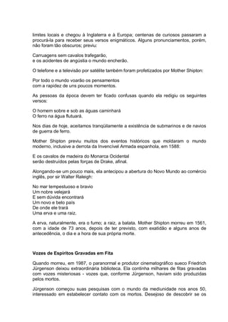 limites locais e chegou à Inglaterra e à Europa; centenas de curiosos passaram a
procurá-la para receber seus versos enigmáticos. Alguns pronunciamentos, porém,
não foram tão obscuros; previu:
Carruagens sem cavalos trafegarão,
e os acidentes de angústia o mundo encherão.
O telefone e a televisão por satélite também foram profetizados por Mother Shipton:
Por todo o mundo voarão os pensamentos
com a rapidez de uns poucos momentos.
As pessoas da época devem ter ficado confusas quando ela redigiu os seguintes
versos:
O homem sobre e sob as águas caminhará
O ferro na água flutuará.
Nos dias de hoje, aceitamos tranqüilamente a existência de submarinos e de navios
de guerra de ferro.
Mother Shipton previu muitos dos eventos históricos que moldaram o mundo
moderno, inclusive a derrota da Invencível Armada espanhola, em 1588:
E os cavalos de madeira do Monarca Ocidental
serão destruídos pelas forças de Drake, afinal.
Alongando-se um pouco mais, ela antecipou a abertura do Novo Mundo ao comércio
inglês, por sir Walter Raleigh:
No mar tempestuoso e bravio
Um nobre velejará
E sem dúvida encontrará
Um novo e belo país
De onde ele trará
Uma erva e uma raiz.
A erva, naturalmente, era o fumo; a raiz, a batata. Mother Shipton morreu em 1561,
com a idade de 73 anos, depois de ter previsto, com exatidão e alguns anos de
antecedência, o dia e a hora de sua própria morte.
Vozes de Espíritos Gravadas em Fita
Quando morreu, em 1987, o paranormal e produtor cinematográfico sueco Friedrich
Jürgenson deixou extraordinária biblioteca. Ela continha milhares de fitas gravadas
com vozes misteriosas - vozes que, conforme Jürgenson, haviam sido produzidas
pelos mortos.
Jürgenson começou suas pesquisas com o mundo da mediunidade nos anos 50,
interessado em estabelecer contato com os mortos. Desejoso de descobrir se os
 