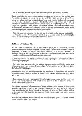 - Ele se dedicava a várias ações comuns aos viajantes, que eu não ordenara.
Como resultado das experiências, outras pessoas que entravam em contato com
Alexandra começaram a ver o monge, confundindo-o com um ser vivente. Nesse
ponto, seu tulpa modificou-se completamente, e para pior. As feições dele tornaram-
se malignas. No entanto, quando ela decidiu eliminar o monge da mente, a
erradicação demonstrou ser quase tão difícil quanto a criação original. Em seu livro
Magic and Mystery in Tibet (Magia e Mistério no Tibete), Alexandra David-Neel relata
os seis meses de luta árdua que se seguiram, antes que aquele monge, fruto de sua
própria imaginação, pudesse finalmente desaparecer.
- Não há nada de estranho no fato de eu ter criado minha própria alucinação -
concluiu Alexandra. - O mais interessante é que, nesses casos de materialização,
outras pessoas conseguem ver os fantasmas da mente.
De Manila à Cidade do México
No dia 25 de outubro de 1593, a estrutura do espaço e do tempo se rompeu,
depositando um soldado espanhol de Manila, capital das Filipinas, na praça principal
da Cidade do México, a 14 500 quilômetros de distancia. O soldado, vestido com
uniforme diferente dos daqueles que o cercavam, rapidamente atraiu a atenção de
verdadeira multidão, sendo forçado a depor as armas.
Quando as autoridades locais exigiram dele uma explicação, o soldado boquiaberto
só conseguiu gaguejar:
- Sei muito bem que este não é o palácio do governador em Manila, porém aqui
estou eu, e este é um palácio de algum tipo. Portanto, estou cumprindo meu dever
da melhor forma possível.
Pressionado para dar maiores detalhes, ele disse que o governador das Filipinas
fora assassinado na noite anterior, e que por isso havia a necessidade de guardas
adicionais.
Não é preciso dizer que o confuso sentinela foi logo levado para a cadeia, onde ficou
até que um navio espanhol vindo das Filipinas confirmou-lhe as palavras a respeito
do assassinato do governador.
Além disso, o soldado "teletransportado" ainda saiu-se melhor do que o homem com
uma história similar, preso por autoridades portuguesas em 1655. De acordo com o
livro Miscellanies, de John Aubrey, o homem estivera em Goa, antiga colônia
portuguesa na Índia, quando, de repente, viu-se transportado pelo ar, de volta a
Portugal.
Acusado de bruxaria pelos membros da Inquisição portuguesa, o infeliz acabou
sendo queimado em praça pública.
 