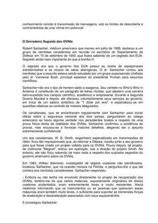 conhecimento remoto à transmissão de mensagens, sob os limites de descoberta e
contramedidas de uma vítima em potencial.
O Derradeiro Segredo dos OVNls
Robert Sarbacher, médium americano que morreu em julho de 1986, declarou a um
grupo de cientistas canadenses em reunião no escritório do Departamento de
Defesa, em 15 de setembro de 1950, que ficara sabendo de um segredo dos EUA.
Segredo ainda mais importante do que a bomba H.
O segredo era que o governo dos EUA possui os restos de espaçonaves
extraterrestres e os corpos de seres alienígenas. O dr. Sarbacher contou aos
cientistas que o assunto estava sendo estudado por um grupo supersecreto chefiado
pelo dr. Vannevar Bush, principal assessor do presidente Truman para assuntos
científicos.
Sarbacher não era o tipo de homem dado a exageros. Seu verbete no Who's Who in
America é constituído de um parágrafo de letras miúdas, que atestam uma carreira
bem-sucedida nos campos científico, acadêmico e empresarial. Durante a Segunda
Guerra Mundial e depois, ele ofereceu voluntariamente seus serviços ao governo,
em troca de um salário simbólico de "1 dólar por ano", e especializou-se em
questões relativas ao controle de mísseis teleguiados.
Os canadenses, que se encontravam regularmente com Sarbacher para trocar
idéias sobre a segurança nacional dos dois países, perguntaram ao colega
americano se havia alguma verdade nos persistentes boatos a respeito de uma
prova física direta da realidade dos OVNIs. Sarbacher confirmou a existência de
provas, mas recusou-se a fornecer maiores detalhes, alegando ser o assunto
extremamente confidencial.
Um dos canadenses, W. B. Smith, engenheiro especializado em transmissões de
rádio, ficou tão impressionado que, ao retornar a Ottawa, insistiu junto a seu governo
para que fosse criado um projeto voltado para os OVNIs. Pouco depois, tal projeto,
de codinome "Magnet", entrou em operação, sob a direção do próprio Smith. No
entanto, ele não ficou sabendo de mais nada a respeito dos supostos segredos do
governo americano sobre os OVNIs.
Em 1983, Willian Steinman, investigador de objetos voadores não identificados,
localizou Sarbacher, que na ocasião morava na Flórida, e perguntou-lhe o que ele
contara aos cientistas canadeneses. Sarbacher respondeu:
- Embora eu não tenha me envolvido diretamente no projeto de recuperação dos
OVNIs, lembro-me de que certos materiais, supostamente originários de discos
voadores acidentados, eram extremamente leves e muito resistentes. Havia
relatórios informando que os instrumentos ou as pessoas que operavam essas
máquinas eram também muito leves, o suficiente para suportar as tremendas forças
de aceleração e desaceleração associadas com seus equipamentos.
E prosseguiu Sarbacher:
 