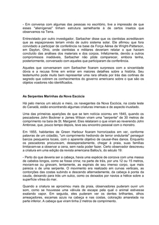 - Em conversa com algumas das pessoas no escritório, tive a impressão de que
esses "alienígenas" tinham estrutura semelhante à de certos insetos que
observamos na Terra.
Entrevistado por outro investigador, Sarbacher disse que os cientistas acreditavam
que as espaçonaves teriam vindo de outro sistema solar. Ele afirmou que fora
convidado a participar de conferência na base da Força Aérea de Wright-Patterson,
em Dayton, Ohio, onde cientistas e militares deveriam relatar o que haviam
concluído das análises dos materiais e dos corpos. Infelizmente, devido a outros
compromissos inadiáveis, Sarbacher não pôde comparecer, embora tenha,
posteriormente, conversado com aqueles que participaram da conferência.
Aqueles que conversaram com Sarbacher ficaram surpresos com a sinceridade
óbvia e a recusa firme em entrar em maiores detalhes sobre a história. Seu
testemunho pode muito bem representar uma rara olhada por trás das cortinas de
segredo que cobrem os conhecimentos do governo americano sobre o que são os
objetos voadores não identificados.
As Serpentes Marinhas da Nova Escócia
Há pelo menos um século e meio, os navegantes da Nova Escócia, na costa leste
do Canadá, estão encontrando algumas criaturas imensas e de aspecto inusitado.
Uma das primeiras aparições de que se tem notícia ocorreu em 1845, quando os
pescadores John Bockner e James Wilson viram uma "serpente" de 30 metros de
comprimento na baía de St. Margaret. Eles relataram o que viram ao reverendo John
Ambrose, que, pouco tempo depois, teve seu encontro pessoal com o monstro.
Em 1855, habitantes de Green Harbour ficaram horrorizados em ver, conforme
palavras de um cidadão, "um comprimento hediondo de terror ondulante" perseguir
barcos pesqueiros locais, com o aparente objetivo de causar-lhes danos. Enquanto
os pescadores procuravam, desesperadamente, chegar à praia, suas famílias
limitavam-se a observar a cena, sem nada poder fazer. Certo observador descreveu
a criatura em uma edição da revista americana Ballou's, do século 19:
- Perto do que deveria ser a cabeça, havia uma espécie de corcova com uma massa
de cabelos longos, como se fosse crina; na parte de trás, por uns 12 ou 15 metros,
moviam-se ou giravam, lentamente, as espirais de seu imenso corpo, que mais
parecia o de uma serpente. O movimento era realizado em curvas verticais, as
contorções das costas subindo e descendo alternadamente, da cabeça à ponta da
cauda, deixando para trás um sulco, como os deixados por navios a hélice sobre a
superfície vítrea do mar.
Quando a criatura se aproximou mais da praia, observadores puderam ouvir um
som, como se houvesse uma válvula de escape pela qual o animal estivesse
exalando vapor. Em seguida, eles puderam ver os dentes brilhantes, olhos
ameaçadores, escamas azuis na cabeça e nas costas, coloração amarelada na
parte inferior. A cabeça que viram tinha 2 metros de comprimento.
 