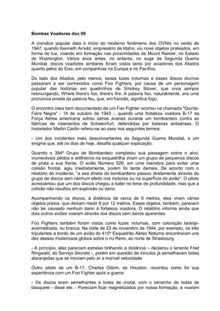Bombas Voadoras doc 89
A crendice popular data o início do moderno fenômeno dos OVNIs no verão de
1947, quando Kenneth Arnold, empresário de Idaho, viu nove objetos prateados, em
forma de lua, voando em formação nas proximidades de Mount Rainier, no Estado
de Washington. Vários anos antes, no entanto, no auge da Segunda Guerra
Mundial, discos voadores similares foram vistos tanto por aviadores dos Aliados
quanto pelos do Eixo, em companhias na Europa e no Pacífico.
Do lado dos Aliados, pelo menos, essas luzes noturnas e esses discos diurnos
passaram a ser conhecidos como Foo Fighters, por causa de um personagem
popular das histórias em quadrinhos de Smokey Stover, que vivia sempre
resmungando, Where there's foo, there's fire. A palavra foo, naturalmente, era uma
pronúncia errada da palavra feu, que, em francês, significa fogo.
O encontro mais bem documentado de um Foo Fighter ocorreu na chamada "Quinta-
Feira Negra" - 14 de outubro de 1943 -, quando uma fortaleza voadora B-17 da
Força Aérea americana sofreu sérias avarias durante um bombardeio contra as
fábricas de rolamentos de Schweinfurt, defendidas por baterias antiaéreas. O
historiador Martin Caidin referiu-se ao caso nos seguintes termos:
- Um dos incidentes mais desconcertantes da Segunda Guerra Mundial, e um
enigma que, até os dias de hoje, desafia qualquer explicação.
Quando o 384º Grupo de Bombardeio completou sua passagem sobre o alvo,
inumeráveis pilotos e artilheiros na esquadrilha viram um grupo de pequenos discos
de prata a sua frente. O avião Número 026, em uma manobra para evitar uma
colisão frontal, agiu imediatamente, porém foi tarde demais. De acordo com o
relatório do incidente, "a asa direita do bombardeiro passou diretamente através do
grupo de discos sem nenhum efeito nos motores ou na superfície do avião". O piloto
acrescentou que um dos discos chegou a bater no leme de profundidade, mas que a
colisão não resultou em explosão ou dano.
Acompanhando os discos, à distância de cerca de 6 metros, eles viram vários
objetos pretos, que deviam medir 9 por 12 metros. Esses objetos, também, parecem
não ter causado nenhum dano à fortaleza voadora. O relatório informa ainda que
dois outros aviões voaram através dos discos sem danos aparentes.
Foo Fighters também foram vistos como luzes noturnas, com coloração laranja-
avermelhada, ou branca. Na noite de 23 de novembro de 1944, por exemplo, os três
tripulantes a bordo de um avião do 415º Esquadrão Aéreo Noturno encontraram uns
dez desses misteriosos globos sobre o rio Reno, ao norte de Strasbourg.
- A princípio, eles pareciam estrelas brilhando a distância – declarou o tenente Fred
Ringwald, do Serviço Secreto -, porém em questão de minutos já semelhavam bolas
alaranjadas que se moviam pelo ar a incrível velocidade.
Outro piloto de um B-17, Charles Odom, de Houston, recordou como foi sua
experiência com um Foo Fighter após a guerra:
- Os discos eram semelhantes a bolas de cristal, com o tamanho de bolas de
basquete - disse ele. - Pareciam ficar magnetizados por nossa formação, e voaram
 