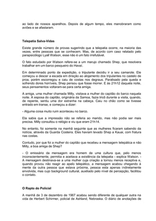 ao lado de nossos aparelhos. Depois de algum tempo, eles manobraram como
aviões e se afastaram.
Telepatia Salva-Vidas
Existe grande número de provas sugerindo que a telepatia ocorre, na maioria das
vezes, entre pessoas que se conhecem. Mas, de acordo com caso relatado pelo
parapsicólogo Lyall Watson, esse não é um fato irrefutável.
O fato estudado por Watson refere-se a um marujo chamado Shep, que resolvera
trabalhar em um barco pesqueiro do Havaí.
Em determinado ponto da expedição, o tripulante decidiu ir a seu camarote. Ele
começou a descer a escada em direção ao alojamento dos tripulantes no castelo de
proa, porém escorregou e caiu de costas nos degraus. Paralisado pela queda e
sofrendo dores horríveis, Shep pensou que fosse morrer. E às 21h12 daquela noite,
seus pensamentos voltaram-se para certa amiga.
A amiga, uma mulher chamada Milly, visitava a mulher do capitão do barco naquela
noite. A esposa do capitão, originária da Samoa, fazia tricô durante a visita, quando,
de repente, sentiu uma dor estranha na cabeça. Caiu no chão como se tivesse
entrado em transe, e começou a dizer:
- Alguma coisa muito ruim aconteceu no barco.
Ela sabia que a impressão não se referia ao marido, mas não podia ser mais
precisa. Milly consultou o relógio e viu que eram 21h14.
No entanto, foi somente na manhã seguinte que as mulheres ficaram sabendo da
notícia, através da Guarda Costeira. Eles haviam levado Shep a Kauai, com fratura
nas costas.
Contudo, por que foi a mulher do capitão que recebeu a mensagem telepática e não
Milly, a boa amiga de Shep?
- O emissário da mensagem era homem de uma cultura que, pelo menos
inconscientemente, permitia e aceitava a existência da telepatia - explica Watson. -
A mensagem destinava-se a uma mulher cuja criação a tornou menos receptiva e,
quando provou não reagir ao apelo telepático, a mensagem acabou chegando à
mente da outra pessoa que estava próxima, pessoa esta apenas indiretamente
envolvida, mas cujo background cultural, auxiliado pelo nível de percepção, facilitou
o contato.
O Rapto do Policial
A manhã de 3 de dezembro de 1967 acabou sendo diferente de qualquer outra na
vida de Herbert Schirmer, policial de Ashland, Nebraska. O diário de anotações de
 