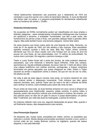 Várias testemunhas declararam sob juramento que o testamento de 1919 era
verdadeiro e que fora escrito com a letra do fazendeiro falecido. A viúva de Marshall
não tentou lutar na justiça, e a pequena propriedade foi devidamente redistribuída
entre os herdeiros de James L. Chaffin.
Visitantes Extraterrestres
Os ocupantes de OVNIs normalmente podem ser classificados em duas amplas e
distintas categorias - seres extraterrestres virtualmente indistinguíveis dos humanos
em aparência e tamanho, e entidades "humanóides" que têm a pele verde, são
homenzinhos de pernas curtas e finas, com grandes cabeças fetais e grandes olhos
negros. Mas pode também haver uma terceira categoria. Vamos falar sobre.
Os seres bizarros que foram vistos perto de uma fazenda em Kelly, Kentucky, na
noite de 21 de agosto de 1955, por oito adultos e três crianças. Esse assustador
episódio começou quando o dono da casa, Billy Ray Taylor, entrou correndo
afirmando que vira um disco voador com uma fumaça com as cores do arco-íris
pousar em uma fossa, ali nas proximidades, com 12 metros de profundidade. Os
outros riram a princípio. Em seguida o cachorro começou a latir.
Taylor e Lucky Sutton foram até a porta dos fundos, de onde puderam observar,
assustados, que uma hedionda e estranha figura brilhante, vinda dos campos,
aproximava-se. Aquela entidade prateada, de pouco mais de 1 metro de altura, tinha
uma cabeça bulbiforme com orelhas enormes, pontiagudas, e braços compridos
terminados em garras aguçadas que quase chegavam ao chão. Sutton e Taylor
sacaram as armas e dispararam contra a criatura. Só que em vez de cair no chão,
ela afastou-se dali.
De volta à sala de estar alguns minutos mais tarde, os homens disseram ter visto
uma criatura similar e dispararam novamente. Tudo indicava que eles agora
estavam cercados, pois, quando Taylor saiu de casa e foi até a varanda da frente
para verificar os danos, outra entidade pulou sobre ele vindo do teto.
Pouco antes de meia-noite, as duas famílias entraram em seus carros e dirigiram-se
apressadamente para Hopkinsville, pequena cidade próxima. A polícia voltou à
fazenda, porém não encontrou indícios que confirmassem a história. No entanto, um
dos policiais pisou no rabo de um gato no escuro e quase desencadeou um pânico
fatal. Finalmente, por volta das duas da madrugada, a polícia foi embora.
As criaturas voltaram mais uma vez, segundo declarações do grupo. Mas, quando o
sol finalmente nasceu, elas desapareceram para sempre.
Uma Premonição Especial
Os desastres são, muitas vezes, precedidos por visões, sonhos, ou pesadelos que
vaticinam o evento. Muitas dessas premonições acontecem durante o sono, porém a
incrível visão da sra. Lesley Brennan ocorreu na Inglaterra, quando ela estava
desperta, e veio pela televisão.
 