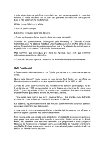 - Notei vários tipos de painéis e computadores... um mapa na parede, e... uma tela
enorme. O mapa mostrava um sol com seis planetas em órbita em outra galáxia.
Eles já nós observam há muito tempo.
O líder humanóide tornou a falar:
- Policial, venha comigo.
E Schirmer foi levado para fora da nave.
- O que você acabou de ver e ouvir - disse ele - será esquecido.
Schirmer foi, posteriormente, interrogado pelo University of Colorado Condon
Committee, que, na ocasião, realizava uma investigação sobre OVNIs para a Força
Aérea. Os participantes do projeto concluíram que o "o relatório do policial sobre a
experiência a bordo de um OVNI não foi fisicamente real".
Mas Sprinkle, que conseguiu, por meio da hipnose, fazer com que Schirmer
retornasse à experiência, discordou:
- O policial - declarou Sprinkle - acreditou na realidade dos fatos que descreveu.
OVNI Presidencial
- Estou convencido da existência dos OVNIs, porque tive a oportunidade de ver um
deles.
Quem está falando? Nada menos do que James Earl Carter, Jr., ex-oficial da
Marinha diplomado em física nuclear e presidente dos EUA de 1976 a 1980.
A visão de Carter ocorreu durante seu mandato como senador pela Geórgia, no dia
6 de janeiro de 1969, na companhia de uma dezena de membros do Leary Lions
Club. O grupo aguardava o início de um discurso, quando um dos membros notou o
objeto brilhante que pairava a baixa altura no céu, a oeste.
- Foi a coisa mais incrível que já vi - revelou Carter. - Era grande, muito brilhante,
mudava de cores, e devia ter o tamanho aproxima do da Lua.
Ele observou aquele objeto durante dez minutos, porém nenhuma daquelas pessoas
conseguiu imaginar o que poderia ser.
- Uma coisa é certa - acrescentou Carter. - Jamais rirei de pessoas que afirmam já
ter visto objetos voadores não identificados no céu.
Seis meses após sua eleição como presidente, em resposta à pressão do público e
para pagar uma promessa feita durante a campanha, Carter pediu ao dr. Frank
Press, seu assessor para assuntos científicos, que perguntasse à NASA (Agência
Nacional de Aeronáutica e Espaço) sobre a possibilidade de reavaliar o fenômeno
dos OVNIs. Embora tenha se recusado a abrir nova investigação, o administrador da
NASA, dr. Robert Frosch, declarou:
 