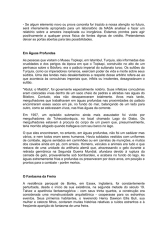 - Se algum elemento novo ou prova concreta for trazido a nossa atenção no futuro,
será inteiramente apropriado para um laboratório da NASA analisar e fazer um
relatório sobre a amostra inexplicada ou inorgânica. Estamos prontos para agir
positivamente a qualquer prova física de fontes dignas de crédito. Pretendemos
deixar as portas abertas para tais possibilidades.
Em Águas Profundas
As pessoas que visitam o Museu Topkapi, em Istambul, Turquia, são informadas das
crueldades e dos perigos da época em que o Topkapi, construído no alto de um
penhasco sobre o Bósforo, era o palácio imperial do sultanato turco. Os sultões da
Turquia, como os imperadores romanos, exerciam poder de vida e morte sobre seus
súditos. Uma das lendas mais desalentadoras a respeito desse arbítrio refere-se ao
que acontecia às concubinas imperiais que, infiéis ou insolentes, desagradavam o
sultão.
"Abdul, o Maldito", foi governante especialmente notório. Suas infelizes concubinas
eram colocadas vivas dentro de um saco cheio de pedras e atiradas nas águas do
Bósforo. Contudo, elas não desapareceram totalmente. Anos mais tarde,
mergulhadores que trabalhavam em águas profundas nas proximidades do palácio
encontraram esses sacos em pé, no fundo do mar, balançando de um lado para
outro, como se estivessem vivos, nas frias águas da corrente.
Em 1957, um episódio submarino ainda mais assustador foi vivido por
mergulhadores da Tchecoslováquia, no local chamado Lago do Diabo. Os
mergulhadores estavam à procura do corpo de um jovem que, presumivelmente,
teria morrido afogado quando trafegava com seu barco no lago.
O que eles encontraram, no entanto, em águas profundas, não foi um cadáver mas
vários, e nem todos eram seres humanos. Havia soldados vestidos com uniformes
de combate, alguns sentados em caminhões ou em carretas de munições, e muitos
dos cavalos ainda em pé, com arreios. Homens, veículos e animais era tudo o que
restava de uma unidade da artilharia alemã que, atravessando o gelo durante a
retirada germânica na Segunda Guerra Mundial, afundara devido à ruptura da
camada de gelo, provavelmente sob bombardeio, e acabara no fundo do lago. As
águas extremamente frias e profundas os preservaram por doze anos, em posição e
prontos para o combate - porém mortos.
O Fantasma da Freira
A residência paroquial de Borley, em Essex, Inglaterra, foi constantemente
perturbada, desde o início de sua existência, na segunda metade do século 19.
Talvez a aparência fantasmagórica - com seus trinta quartos, a construção era
considerada uma monstruosidade arquitetônica - cooperasse para os estranhos
eventos. Seus primeiros habitantes, o reverendo Henry Dawson Ellis Buli, sua
mulher e catorze filhos, contaram muitas histórias relativas a ruídos estranhos e à
freqüente aparição do fantasma de uma freira.
 