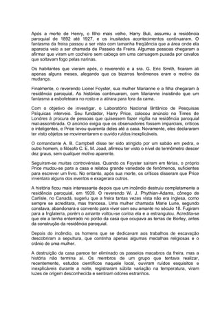 Após a morte de Henry, o filho mais velho, Harry Buli, assumiu a residência
paroquial de 1892 até 1927, e os inusitados acontecimentos continuaram. O
fantasma da freira passou a ser visto com tamanha freqüência que a área onde ela
aparecia veio a ser chamada de Passeio da Freira. Algumas pessoas chegaram a
afirmar que viram um cocheiro sem cabeça em uma carruagem puxada por cavalos
que soltavam fogo pelas narinas.
Os habitantes que vieram após, o reverendo e a sra. G. Eric Smith, ficaram ali
apenas alguns meses, alegando que os bizarros fenômenos eram o motivo da
mudança.
Finalmente, o reverendo Lionel Foyster, sua mulher Marianne e a filha chegaram à
residência paroquial. As histórias continuaram, com Marianne insistindo que um
fantasma a esbofeteara no rosto e a atirara para fora da cama.
Com o objetivo de investigar, o Laboratório Nacional Britânico de Pesquisas
Psíquicas interveio. Seu fundador, Harry Price, colocou anúncio no Times de
Londres à procura de pessoas que quisessem fazer vigília na residência paroquial
mal-assombrada. O anúncio exigia que os observadores fossem imparciais, críticos
e inteligentes, e Price levou quarenta deles até a casa. Novamente, eles declararam
ter visto objetos se movimentarem e ouvido ruídos inexplicáveis.
O comandante A. B. Campbell disse ter sido atingido por um sabão em pedra, e
outro homem, o filósofo C. E. M. Joad, afirmou ter visto o nível do termômetro descer
dez graus, sem qualquer motivo aparente.
Seguiram-se muitas controvérsias. Quando os Foyster saíram em férias, o próprio
Price mudou-se para a casa e relatou grande variedade de fenômenos, suficientes
para escrever um livro. No entanto, após sua morte, os críticos disseram que Price
inventara alguns dos eventos e exagerara outros.
A história ficou mais interessante depois que um incêndio destruiu completamente a
residência paroquial, em 1939. O reverendo W. J. Phythian-Adams, cônego de
Carlisle, no Canadá, sugeriu que a freira tantas vezes vista não era inglesa, como
sempre se acreditara, mas francesa. Uma mulher chamada Marie Lurie, segundo
constava, abandonara o convento para viver com seu amante no século 18. Fugiram
para a Inglaterra, porém o amante voltou-se contra ela e a estrangulou. Acredita-se
que ele a tenha enterrado no porão da casa que ocupava as terras de Borley, antes
da construção da residência paroquial.
Depois do incêndio, os homens que se dedicavam aos trabalhos de escavação
descobriram a sepultura, que continha apenas algumas medalhas religiosas e o
crânio de uma mulher.
A destruição da casa parece ter eliminado os passeios macabros da freira, mas a
história não termina aí. Os membros de um grupo que tentava realizar,
recentemente, estudos científicos naquele local, ouviram ruídos esquisitos e
inexplicáveis durante a noite, registraram súbita variação na temperatura, viram
luzes de origem desconhecida e sentiram odores estranhos.
 