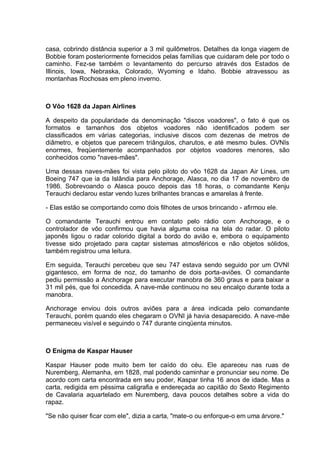 casa, cobrindo distância superior a 3 mil quilômetros. Detalhes da longa viagem de
Bobbie foram posteriormente fornecidos pelas famílias que cuidaram dele por todo o
caminho. Fez-se também o levantamento do percurso através dos Estados de
Illinois, Iowa, Nebraska, Colorado, Wyoming e Idaho. Bobbie atravessou as
montanhas Rochosas em pleno inverno.
O Vôo 1628 da Japan Airlines
A despeito da popularidade da denominação "discos voadores", o fato é que os
formatos e tamanhos dos objetos voadores não identificados podem ser
classificados em várias categorias, inclusive discos com dezenas de metros de
diâmetro, e objetos que parecem triângulos, charutos, e até mesmo bules. OVNIs
enormes, freqüentemente acompanhados por objetos voadores menores, são
conhecidos como "naves-mães".
Uma dessas naves-mães foi vista pelo piloto do vôo 1628 da Japan Air Lines, um
Boeing 747 que ia da Islândia para Anchorage, Alasca, no dia 17 de novembro de
1986. Sobrevoando o Alasca pouco depois das 18 horas, o comandante Kenju
Terauchi declarou estar vendo luzes brilhantes brancas e amarelas à frente.
- Elas estão se comportando como dois filhotes de ursos brincando - afirmou ele.
O comandante Terauchi entrou em contato pelo rádio com Anchorage, e o
controlador de vôo confirmou que havia alguma coisa na tela do radar. O piloto
japonês ligou o radar colorido digital a bordo do avião e, embora o equipamento
tivesse sido projetado para captar sistemas atmosféricos e não objetos sólidos,
também registrou uma leitura.
Em seguida, Terauchi percebeu que seu 747 estava sendo seguido por um OVNI
gigantesco, em forma de noz, do tamanho de dois porta-aviões. O comandante
pediu permissão a Anchorage para executar manobra de 360 graus e para baixar a
31 mil pés, que foi concedida. A nave-mãe continuou no seu encalço durante toda a
manobra.
Anchorage enviou dois outros aviões para a área indicada pelo comandante
Terauchi, porém quando eles chegaram o OVNI já havia desaparecido. A nave-mãe
permaneceu visível e seguindo o 747 durante cinqüenta minutos.
O Enigma de Kaspar Hauser
Kaspar Hauser pode muito bem ter caído do céu. Ele apareceu nas ruas de
Nuremberg, Alemanha, em 1828, mal podendo caminhar e pronunciar seu nome. De
acordo com carta encontrada em seu poder, Kaspar tinha 16 anos de idade. Mas a
carta, redigida em péssima caligrafia e endereçada ao capitão do Sexto Regimento
de Cavalaria aquartelado em Nuremberg, dava poucos detalhes sobre a vida do
rapaz.
"Se não quiser ficar com ele", dizia a carta, "mate-o ou enforque-o em uma árvore."
 