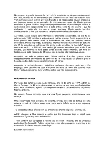 No entanto, a grande façanha da cachorrinha aconteceu na véspera do Ano-novo,
em 1965, quando ela foi "entrevistada" por uma emissora de rádio. Na ocasião, Nova
York defrontava com terrível greve de trânsito, e as negociações haviam chegado a
um impasse. Assim, o apresentador do programa quis saber de Missie quando
terminaria a greve, fazendo perguntas que pudessem ser respondidas por latidos. A
cachorrinha latiu, respondendo que a data crítica seria 13 de janeiro - que foi
realmente o exato dia em que a greve terminou. Missie previu também,
acertadamente, o time que venceria o campeonato de beisebol daquele ano.
Às vezes, Missie surgia com informações totalmente inesperadas. No dia 10 de
setembro de 1965, recebeu a visita de uma mulher grávida. Como a cachorrinha já
havia previsto com acerto datas de nascimentos de bebês no passado, decidiu
consultá-la. Missie respondeu à pergunta, informando que o nascimento se daria no
dia 18 de setembro. A mulher grávida sorriu e não acreditou na "previsão", já que,
conforme explicou a Mildred, seu médico já marcara cesariana para o dia 6 de
outubro. Ela mostrou-se mais cética ainda quando Missie informou, por meio de
latidos, que o bebê nasceria às 21 horas, pois o médico não trabalhava à noite.
Acontece que tudo se passou como Missie previra. A mulher grávida entrou
inesperadamente em trabalho de parto no dia 18 e foi levada às pressas para o
hospital, onde o bebê nasceu exatamente às 21 horas.
A carreira da cachorrinha como celebridade mediúnica não durou muito tempo. Ela
engasgou com pedaços de doce e morreu em maio de 1966. Na ocasião, Walt
Disney estava planejando fazer um filme sobre sua vida extraordinária.
O Humanóide Voador
Por volta das 20h30 de uma noite tranqüila, em 12 de julho de 1977, Adrián de
Olmos Ordónez, de 42 anos, descansava na sacada de sua casa em Quebradillas,
Porto Rico, quando viu alguma coisa esgueirar-se sob a cerca de arame farpado na
fazenda próxima.
No escuro, Adrián percebeu que era uma figura pequena, aparentemente uma
criança.
Uma observação mais acurada, no entanto, revelou que não se tratava de uma
criança normal. A criatura usava uma roupa verde inflada de ar e um capacete
metálico.
- O capacete portava antena com luz brilhante ou chama na ponta - afirmou ele.
Adrián chamou a filha Iracema e pediu que lhe trouxesse lápis e papel, para
desenhar a figura enquanto a observava.
- Pedi também que apagasse a luz da sala de estar - declarou ele ao ufologista
porto-riquenho Sebastián Robiou Lamarche -, mas ela se enganou e acendeu a luz
da sacada. A criatura assustou-se e fugiu.
E Adrián acrescentou:
 