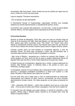 acinzentada. Não tinha penas. Tenho certeza de que era coberto por algum tipo de
couro. Limitei-me a vê-lo voar para longe.
Logo em seguida, Thompson acrescentou:
- Era um pássaro do tipo pterodáctilo.
A International Society of Cryptozoology, organização científica que investiga
relatórios de animais desconhecidos ou supostamente extintos, anotou:
O animal foi visto a apenas 320 quilômetros - em linha reta - a leste de Sierra Madre
Oriental, México, uma das regiões menos exploradas da América do Norte.
O Caronista Saudoso
Quando se dirigia de Mayagüez, Porto Rico, para sua casa em Arecibo tarde da
noite de 20 de novembro de 1982, Abel Haiz Rassen, um mercador árabe de Porto
Rico, passou pelo bairro conhecido como "The Chain". Um homem meio calvo
estava no acostamento pedindo carona. Haiz Rassen olhou para ele, que devia ter
uns 30 anos e estava com camisa cinzenta e jeans marrom. Seguiu caminho, porém.
Contudo, quando parou em sinal fechado no cruzamento seguinte, o carro do
mercador morreu. Ao tentar ligar novamente o motor, ele não percebeu que o
caronista estava abrindo a porta do lado do passageiro e entrando.
- Meu nome é Roberto - apresentou-se o homem ao surpreso Haiz Rassen. - O
senhor poderia, por favor, levar-me até em casa no projeto habitacional Alturas de
Aguada? Não vejo meu filho e minha mulher Esperanza há quase dois meses.
O árabe recusou-se a transportá-lo, alegando que a mulher o estava esperando em
Arecibo. Mas Roberto insistiu. O motorista voltou a dar partida no carro, que,
finalmente, conseguiu pegar.
A contragosto, assentiu em levar Roberto até o restaurante El Nido. Durante o curto
percurso, o passageiro indesejável aconselhou-o a dirigir com cuidado e a não
beber. Ele pediu a Haiz Rassen que orasse por sua alma.
Foi com certo alívio que o árabe parou o carro no estacionamento do restaurante.
Observadores que estavam ali perto viram-no conversando de forma animada,
aparentemente consigo mesmo. Um deles perguntou se ele estava precisando de
ajuda.
- Não - respondeu Haiz Rassen -, porém este cavalheiro quer que eu o leve para
casa. - Virou-se para a direita, para indicar o passageiro, mas não havia ninguém ali.
O mercador ficou tão abalado que quase adoeceu. A polícia foi chamada, e dois
guardas, Alfredo Vega e Gilberto Castro, levaram-no ao hospital local, onde ele
relatou a esquisita história.
 