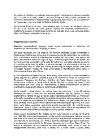 Incrédulos e intrigados, os policiais foram ao projeto habitacional e bateram na porta,
tendo à mão o endereço que o caronista fornecera. Uma mulher trazendo um
menino no colo atendeu. Respondendo às perguntas dos policiais, ela disse chamar-
se Esperanza, e que era viúva de Roberto Valentín Carbo.
O marido de Esperanza, meio calvo, estivera usando camisa cinza e jeans marrom
no dia 6 de outubro de 1982, quando morreu em acidente automobilístico -
exatamente naquele mesmo local ao longo da estrada, onde seis semanas depois
Abel Haiz Rassen o viu pela primeira vez.
Viajantes Extracorporais
Diversos parapsicólogos passam longo tempo estudando o fenômeno de
experiências extracorporais, ou projeção astral.
Em caso registrado por um médico, um homem chamado Wilson adormeceu e
sonhou que visitara uma amiga que morava a mais de 60 quilômetros de distância.
Uma criada abriu a porta e disse-lhe que a amiga não estava em casa, porém ele
pediu para entrar e tomar um copo de água. Wilson não pensou mais no sonho, até
que outra amiga sua recebeu uma carta da mulher em cuja casa estivera no sonho;
a carta falava da visita de Wilson e até mencionava que ele entrara e bebera um
copo de água. Isso fez com que Wilson levasse alguns amigos àquela casa, para
investigar. Quando chegou lá, duas empregadas o identificaram como sendo o
homem que estivera ali e entrara.
E um viajante extracorporal famoso, Blue Haray, que afirma ter o poder de deixar o
corpo segundo sua própria vontade, e que já se submeteu a testes na Fundação de
Pesquisas Psíquicas, em Durham, Carolina do Norte. Nessas experiências, os
movimentos oculares, a respiração e outras funções do corpo de Haray foram
monitorados por uma série de instrumentos, e todos demonstraram mudanças
significativas quando ele relatou a experiência extracorporal.
Certa ocasião, Haray visitou um médico que não esperava por ele. O médico
declarou ter visto o brilho de "luz esférica vermelha" em seu quarto às 3h15,
exatamente o horário em que o viajante extracorporal disse ter estado lá. Animais de
estimação mantidos em aposentos separados e trancados foram usados como alvos
em outra série de experiências. Em determinado teste, um gato parou de miar e
ficou sentado imóvel quando Haray declarou ter entrado naquele aposento. Em outro
teste, uma cobra agressiva, que vinha agindo normalmente, de repente tentou
abocanhar alguma coisa que não podia ser vista pelas câmaras, novamente no
mesmo horário em que Haray disse ter "visitado" aquele aposento.
Outra viagem extracorporal foi relatada por um jovem tenente a serviço no Panamá,
em 1943. Ele estava preocupado com a mãe, que fora submetida a delicada cirurgia
em Nova York. Viajar para fazer-lhe urna visita não era possível. No entanto, durante
um intervalo no treinamento, às 13h15, o tenente adormeceu por alguns momentos
e sonhou que estava diante do Memorial Hospital, perto do East River Drive. Ele
entrou e perguntou à recepcionista se tinha permissão para visitar a mãe. A
recepcionista consultou uma lista e anotou-lhe o nome como visitante. Uma
 