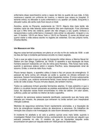 enfermeira disse reconhecê-lo como o rapaz da foto no quarto de sua mãe. A foto
mostrava-o usando um uniforme de inverno, o mesmo que usava no hospital. O
tenente entrou no elevador e outra enfermeira o viu apertar um botão. Enquanto o
elevador subia, ele sentiu tudo ficar escuro e irreal.
Acordou, ainda no Panamá, exatamente às 13h15. Alguns dias mais tarde, ele
recebeu carta da mãe falando sobre estranho fato sem explicação. Fora informada
de que o filho tinha ido visitá-la, porém ele não chegou a seu quarto. Embora a
recepcionista e outra enfermeira o tivessem visto entrar no elevador, ninguém o viu
sair. O horário: 12h15 em Nova York e 13h15 no Panamá. O nome do oficial que
queria visitar a mãe estava escrito no registro de visitantes. Era seu próprio nome,
Charles Berlitz.
Um Massacre em Vôo
Alguma coisa terrível aconteceu em pleno ar um dia no fim do verão de 1939 - e até
os dias de hoje o incidente permanece envolto no maior segredo.
Tudo o que se sabe é que um avião de transporte militar deixou a Marine Naval Air
Station em San Diego, Califórnia, às 15h30. O aparelho e sua tripulação de treze
homens estavam realizando um vôo de rotina para Honolulu. Três horas mais tarde,
quando a aeronave estava sobre o oceano Pacífico, soou desesperado sinal de
socorro. Então, o sinal de rádio ficou mudo.
Pouco tempo depois, o aparelho voltou à base e fez um pouso de emergência. O
pessoal de terra correu em direção ao avião e, quando os oficiais entraram na
aeronave, ficaram horrorizados ao ver doze tripulantes mortos. O único sobrevivente
era o co-piloto, que, embora seriamente ferido, tivera tempo suficiente para trazer o
avião de volta à base. Poucos minutos depois, ele também morreu.
Todos os cadáveres tinham grandes ferimentos abertos. O mais estranho é que o
piloto e o co-piloto haviam esvaziado as pistolas automáticas Colt 45 contra alguma
coisa. As cápsulas vazias foram encontradas no chão da cabine. Um odor azedo,
sulfúrico, podia ser sentido no interior de todo o aparelho.
O exterior da aeronave estava bastante danificado, parecendo que ela havia sido
atacada por mísseis. As pessoas que entraram no avião saíram com inexplicável
infecção cutânea.
Medidas de segurança extremas foram rapidamente acionadas, e a tripulação de
terra de emergência recebeu ordens de abandonar a aeronave. Os trabalhos de
remoção dos corpos e de investigação do caso foram deixados para três médicos.
O incidente foi abafado e só veio a público quinze anos mais tarde, quando o
investigador Robert Coe Gardner tomou conhecimento do ocorrido por alguém que
estivera presente no vôo. O mistério do que os tripulantes daquele avião
encontraram em pleno ar naquela tarde em 1939 jamais foi deslindado.
 