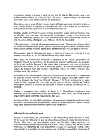 A primeira pessoa a avistar o dirigível em rota foi Harold MacKenzie, que o viu
sobrevoando a cidade de Gallipolis, Ohio. Ele chamou alguns amigos na fábrica de
laticínios Foster Dairy para assistirem ao espetáculo.
Dois deles, o sr. e a sra. Robert Henke, foram à Primeira Avenida com uma amiga, a
sra. Claude Parker, e seguiram o dirigível com binóculos. Logo se aproximaram
outros observadores, que viram o Akron sobrevoando o rio.
Do lado oposto, em Point Pleasant, Virgínia Ocidental, outros acompanharam a rota
do dirigível, que, com seus 45 metros de comprimento, voava a uma altitude de
cerca de 100 metros, quando às 14h50 aconteceu uma coisa inesperada e terrível. A
sra. Henke declarou à Gallipolis Daily Tribune, no dia 12 de outubro:
- Quando vimos o dirigível, ele pareceu dobrar-se e cair. Algumas das testemunhas
do acidente disseram que quatro pessoas pularam de pára-quedas. Parecia haver
fumaça circundando o objeto, porém pode ser também que fossem apenas nuvens.
Horrorizados, alguns observadores viram o dirigível irromper em chamas e ir de
encontro às colinas ao sul de Gallipolis Ferry, Virgínia Ocidental.
Meia dúzia de testemunhas relataram o episódio ao dr. Holzer, proprietário do
Gallipolis Airport. Ao amanhecer do dia seguinte, alguns investigadores se dirigiram
ao local da tragédia. Durante o dia inteiro eles procuraram em todos os lugares,
tanto em terra como no ar com a ajuda de aviões - e não encontraram vestígio
algum do dirigível nem dos infelizes tripulantes. Havia um motivo simples: eles
simplesmente não existiam.
Ao anoitecer do dia do suposto desastre, um porta-voz do Akron Airport negou que
tal tragédia tivesse ocorrido. O dirigível Akron estava seguro no hangar, assim como
os três dirigíveis da Goodyear Zeppelin Company. O Akron sobrevoara a região
norte de Ohio naquele dia, mas não seguira para o sul em direção ao Estádio
Huntington, porque a Marinha se recusara a acatar o pedido do senador H. D.
Hatfield.
Todos os aeroportos das regiões do Leste e do Meio-Oeste declararam que
nenhuma de suas aeronaves estava desaparecida. Além disso, não havia dirigível
algum estrangeiro operando naquela área dos EUA.
As testemunhas, por outro lado, rejeitaram teimosamente teorias de que teriam visto
um bando de pássaros ou simplesmente haviam sonhado acordadas. Até os dias de
hoje, esse acontecimento incomum permanece inexplicado.
O Poder Divino do Dalai-Lama
O local: a cidade hindu de Dharamsala, lar de muitos refugiados tibetanos. A data:
10 de março de 1973, dia em que os refugiados pranteavam a fuga do dalai-lama do
Tibete. Mas como as tempestades caíam no Himalaia havia semanas, as
comemorações pareciam destinadas ao fracasso. Como o tempo não parecia querer
melhorar, os habitantes do lugar procuraram a ajuda de Gunsang Rinzing, velho
lama temido e respeitado por seus poderes de controlar as condições climáticas. O
 