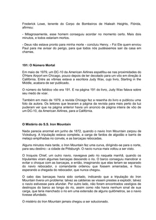 Frederick Lowe, tenente do Corpo de Bombeiros de Hialeah Heights, Flórida,
afirmou:
- Milagrosamente, esse homem conseguiu acordar no momento certo. Mais dois
minutos, e todos estariam mortos.
- Deus não estava pronto para minha morte - concluiu Henry. - Foi Ele quem enviou
Paul para me avisar do perigo, para que todos nós pudéssemos sair da casa em
chamas.
191: O Número Mortal
Em maio de 1979, um DC-10 da American Airlines espatifou-se nas proximidades do
O'Hare Airport em Chicago, pouco depois de ter decolado para um vôo em direção à
Califórnia. Entre as vítimas estava a escritora Judy Wax, cujo livro, Starting in the
Middle, acabara de ser publicado.
O número do fatídico vôo era 191. E na página 191 do livro, Judy Wax falava sobre
seu medo de voar.
Também em maio de 1979, a revista Chicago fez a resenha do livro e publicou uma
foto da autora. Os leitores que levaram a página da revista para mais perto da luz
puderam ver que na página anterior havia um anúncio de página inteira de vôo de
um DC-10, da American Airlines, para a Califórnia.
O Mistério do S.S. Iron Mountain
Nada parecia anormal em junho de 1872, quando o navio Iron Mountain zarpou de
Vicksburg. A tripulação estava completa, a carga de fardos de algodão e barris de
melaço empilhadas no convés, e as barcaças rebocadas.
Alguns minutos mais tarde, o Iron Mountain fez uma curva, dirigindo-se para o norte,
para seu destino - a cidade de Pittsburgh. O navio nunca mais voltou a ser visto.
O Iroquois Chief, um outro navio, navegava pelo rio naquela manhã, quando os
tripulantes viram algumas barcaças descendo o rio. O barco conseguiu manobrar e
evitar o choque com as barcaças, e então, imaginando que elas teriam se separado
do navio rebocador, o comandante ordenou que fossem amarradas, e ficou
esperando a chegada do rebocador, que nunca chegou.
O cabo das barcaças havia sido cortado, indicando que a tripulação do Iron
Mountain tivera um problema: talvez as caldeiras se vissem prestes a explodir, talvez
o navio estivesse para afundar. Por outro lado, não foram encontrados vestígios de
destroços do barco ao longo do rio, assim como não havia nenhum sinal de sua
carga, que teria manchado o rio em uma extensão de alguns quilômetros, se o navio
tivesse afundado.
O mistério do Iron Mountain jamais chegou a ser solucionado.
 