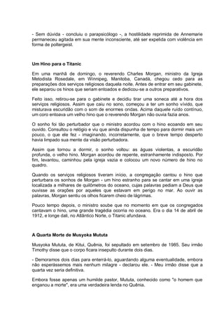 - Sem dúvida - concluiu o parapsicólogo -, a hostilidade reprimida de Annemarie
permaneceu agitada em sua mente inconsciente, até ser expelida com violência em
forma de poltergeist.
Um Hino para o Titanic
Em uma manhã de domingo, o reverendo Charles Morgan, ministro da Igreja
Metodista Rosedale, em Winnipeg, Manitoba, Canadá, chegou cedo para as
preparações dos serviços religiosos daquela noite. Antes de entrar em seu gabinete,
ele separou os hinos que seriam entoados e dedicou-se a outros preparativos.
Feito isso, retirou-se para o gabinete e decidiu tirar uma soneca até a hora dos
serviços religiosos. Assim que caiu no sono, começou a ter um sonho vívido, que
misturava escuridão com o som de enormes ondas. Acima daquele ruído contínuo,
um coro entoava um velho hino que o reverendo Morgan não ouvia fazia anos.
O sonho foi tão perturbador que o ministro acordou com o hino ecoando em seu
ouvido. Consultou o relógio e viu que ainda dispunha de tempo para dormir mais um
pouco, o que ele fez - imaginando, incorretamente, que o breve tempo desperto
havia limpado sua mente da visão perturbadora.
Assim que tornou a dormir, o sonho voltou: as águas violentas, a escuridão
profunda, o velho hino. Morgan acordou de repente, estranhamente indisposto. Por
fim, levantou, caminhou pela igreja vazia e colocou um novo número de hino no
quadro.
Quando os serviços religiosos tiveram início, a congregação cantou o hino que
perturbara os sonhos de Morgan - um hino estranho para se cantar em uma igreja
localizada a milhares de quilômetros do oceano, cujas palavras pediam a Deus que
ouvisse as orações por aqueles que estavam em perigo no mar. Ao ouvir as
palavras, Morgan sentiu os olhos ficarem cheio de lágrimas.
Pouco tempo depois, o ministro soube que no momento em que os congregados
cantavam o hino, uma grande tragédia ocorria no oceano. Era o dia 14 de abril de
1912, e longe dali, no Atlântico Norte, o Titanic afundava.
A Quarta Morte de Musyoka Mututa
Musyoka Mututa, de Kitui, Quênia, foi sepultado em setembro de 1985. Seu irmão
Timothy disse que o corpo ficara insepulto durante dois dias.
- Demoramos dois dias para enterrá-lo, aguardando alguma eventualidade, embora
não esperássemos mais nenhum milagre - declarou ele. - Meu irmão disse que a
quarta vez seria definitiva.
Embora fosse apenas um humilde pastor, Mututa, conhecido como "o homem que
enganou a morte", era uma verdadeira lenda no Quênia.
 