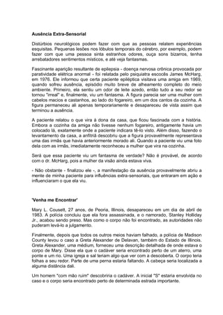 Ausência Extra-Sensorial
Distúrbios neurológicos podem fazer com que as pessoas relatem experiências
esquisitas. Pequenas lesões nos lóbulos temporais do cérebro, por exemplo, podem
fazer com que uma pessoa sinta estranhos odores, ouça sons bizarros, tenha
arrebatadores sentimentos místicos, e até veja fantasmas.
Fascinante aparição resultante de epilepsia - doença nervosa crônica provocada por
paratividade elétrica anormal - foi relatada pelo psiquiatra escocês James McHarg,
em 1976. Ele informou que certa paciente epiléptica visitava uma amiga em 1969,
quando sofreu ausência, episódio muito breve de alheamento completo do meio
ambiente. Primeiro, ela sentiu um odor de leite azedo, então tudo a seu redor se
tornou "irreal" e, finalmente, viu um fantasma. A figura parecia ser uma mulher com
cabelos macios e castanhos, ao lado do fogareiro, em um dos cantos da cozinha. A
figura permaneceu ali apenas temporariamente e desapareceu de vista assim que
terminou a ausência.
A paciente relatou o que vira à dona da casa, que ficou fascinada com a história.
Embora a cozinha da amiga não tivesse nenhum fogareiro, antigamente havia um
colocado lá, exatamente onde a paciente indicara tê-lo visto. Além disso, fazendo o
levantamento da casa, a anfitriã descobriu que a figura provavelmente representava
uma das irmãs que havia anteriormente morado ali. Quando a paciente viu uma foto
dela com as irmãs, imediatamente reconheceu a mulher que vira na cozinha.
Será que essa paciente viu um fantasma de verdade? Não é provável, de acordo
com o dr. McHarg, pois a mulher da visão ainda estava viva.
- Não obstante - finalizou ele -, a manifestação da ausência provavelmente abriu a
mente de minha paciente para influências extra-sensoriais, que entraram em ação e
influenciaram o que ela viu.
'Venha me Encontrar'
Mary L. Cousett, 27 anos, de Peoria, Illinois, desapareceu em um dia de abril de
1983. A polícia concluiu que ela fora assassinada, e o namorado, Stanley Holliday
Jr., acabou sendo preso. Mas como o corpo não foi encontrado, as autoridades não
puderam levá-lo a julgamento.
Finalmente, depois que todos os outros meios haviam falhado, a polícia de Madison
County levou o caso a Greta Alexander de Delavan, também do Estado de Illinois.
Greta Alexander, uma médium, forneceu uma descrição detalhada de onde estava o
corpo de Mary. Disse ela que o cadáver seria encontrado perto de um aterro, uma
ponte e um rio. Uma igreja e sal teriam algo que ver com a descoberta. O corpo teria
folhas a seu redor. Parte de uma perna estaria faltando. A cabeça seria localizada a
alguma distância dali.
Um homem "com mão ruim" descobriria o cadáver. A inicial "S" estaria envolvida no
caso e o corpo seria encontrado perto de determinada estrada importante.
 
