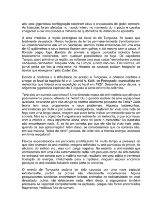 alto pela gigantesca conflagração coloriram céus e crepúsculos do globo terrestre.
As bússolas foram afetadas no mundo inteiro no momento do impacto e cavalos
chegaram a cair em cidades a milhares de quilômetros de distância do epicentro.
A área imediata, a região pedregosa da bacia do rio Tunguska, foi quase que
totalmente devastada. Muitos hectares de terras permanentemente transformaram-
se instantaneamente em um rio caudaloso. Árvores foram arrancadas em uma área
de 40 quilômetros e seus troncos ficaram sem galhos e até mesmo sem a casca. A
floresta pegou fogo. Bandos de animais e alguns povoados isolados foram
bruscamente incinerados, sem qualquer possibilidade de fuga. Os caçadores
Tungus, povo primitivo da região, ao voltarem para suas casas "encontraram apenas
cadáveres calcinados". Naquela noite, na Europa, a noite não caiu. Em Londres, um
jornal podia ser lido à meia-noite; na Holanda as pessoas podiam fotografar os
navios que navegavam pelo Zuider Zee.
Devido à distância e à dificuldade de acesso a Tunguska, o primeiro cientista a
chegar ao local da tragédia foi o dr. Leonid A. Kulik, de Petrogrado, especialista em
meteoritos que liderou uma expedição ao local em 1927. Sessenta anos depois, a
origem da gigantesca explosão de Tunguska é ainda motivo de polêmica.
Terá sido um cometa caprichoso? Uma diminuta massa de anti-matéria que atingiu e
possivelmente passou através da Terra? Ou o gerador nuclear de uma espaçonave
avariada, desviando para não atingir os centros altamente povoados da Terra? Cada
teoria tem seus proponentes e seus problemas. Algumas testemunhas,
entrevistadas por Kulik e por outros investigadores, relataram ter visto uma bola de
fogo com uma longa cauda, imagem que pode tanto indicar um meteorito quanto um
cometa. Mas se o objeto de Tunguska era realmente um meteorito, o que aconteceu
com a cratera e, mais importante ainda, onde foi parar o meteorito? Os cientistas
não encontraram nada. E, se foi um cometa, por que ele não foi visto mais cedo,
quando de sua aproximação? Além disso, se considerarmos que os cometas são,
em sua maioria, "bolas de neve" gasosas, de onde veio a imensa energia, estimada
em trinta megatons?
Físicos especializados em partículas profetizaram há muito tempo a presença do
que eles chamam de anti-matéria, imagens refletidas ou anti-partículas do próton, do
nêutron, do elétron etc., mas com carga negativa. No entanto, a anti-matéria que
conhecemos tem uma vida extremamente curta. Um pequeno corpo de anti-matéria,
se entrasse em contato com a matéria normal, resultaria em uma súbita e tremenda
liberação de energia. Infelizmente para a hipótese, ninguém espera encontrar
pedaços de anti-matéria flutuando nesta parte do universo.
O evento de Tunguska poderia ter sido causado por uma nave espacial
extraterrestre, porém as provas são inteiramente inconclusivas. Alguns
pesquisadores soviéticos encontraram leituras anômalas de radioatividade no local
devastado, outros não detectaram nada. Além disso, a espaçonave também
precisaria se vaporizar completamente na explosão, porque não foram encontrados
fragmentos metálicos fora do comum.
 