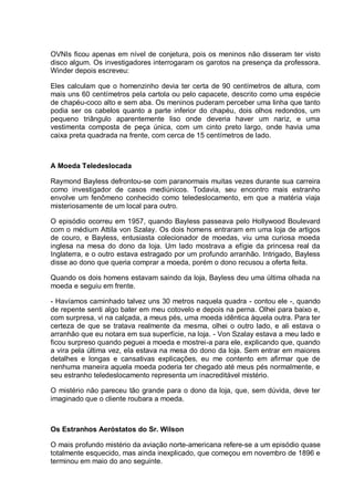 OVNIs ficou apenas em nível de conjetura, pois os meninos não disseram ter visto
disco algum. Os investigadores interrogaram os garotos na presença da professora.
Winder depois escreveu:
Eles calculam que o homenzinho devia ter certa de 90 centímetros de altura, com
mais uns 60 centímetros pela cartola ou pelo capacete, descrito como uma espécie
de chapéu-coco alto e sem aba. Os meninos puderam perceber uma linha que tanto
podia ser os cabelos quanto a parte inferior do chapéu, dois olhos redondos, um
pequeno triângulo aparentemente liso onde deveria haver um nariz, e uma
vestimenta composta de peça única, com um cinto preto largo, onde havia uma
caixa preta quadrada na frente, com cerca de 15 centímetros de lado.
A Moeda Teledeslocada
Raymond Bayless defrontou-se com paranormais muitas vezes durante sua carreira
como investigador de casos mediúnicos. Todavia, seu encontro mais estranho
envolve um fenômeno conhecido como teledeslocamento, em que a matéria viaja
misteriosamente de um local para outro.
O episódio ocorreu em 1957, quando Bayless passeava pelo Hollywood Boulevard
com o médium Attila von Szalay. Os dois homens entraram em uma loja de artigos
de couro, e Bayless, entusiasta colecionador de moedas, viu uma curiosa moeda
inglesa na mesa do dono da loja. Um lado mostrava a efígie da princesa real da
Inglaterra, e o outro estava estragado por um profundo arranhão. Intrigado, Bayless
disse ao dono que queria comprar a moeda, porém o dono recusou a oferta feita.
Quando os dois homens estavam saindo da loja, Bayless deu uma última olhada na
moeda e seguiu em frente.
- Havíamos caminhado talvez uns 30 metros naquela quadra - contou ele -, quando
de repente senti algo bater em meu cotovelo e depois na perna. Olhei para baixo e,
com surpresa, vi na calçada, a meus pés, uma moeda idêntica àquela outra. Para ter
certeza de que se tratava realmente da mesma, olhei o outro lado, e ali estava o
arranhão que eu notara em sua superfície, na loja. - Von Szalay estava a meu lado e
ficou surpreso quando peguei a moeda e mostrei-a para ele, explicando que, quando
a vira pela última vez, ela estava na mesa do dono da loja. Sem entrar em maiores
detalhes e longas e cansativas explicações, eu me contento em afirmar que de
nenhuma maneira aquela moeda poderia ter chegado até meus pés normalmente, e
seu estranho teledeslocamento representa um inacreditável mistério.
O mistério não pareceu tão grande para o dono da loja, que, sem dúvida, deve ter
imaginado que o cliente roubara a moeda.
Os Estranhos Aeróstatos do Sr. Wilson
O mais profundo mistério da aviação norte-americana refere-se a um episódio quase
totalmente esquecido, mas ainda inexplicado, que começou em novembro de 1896 e
terminou em maio do ano seguinte.
 