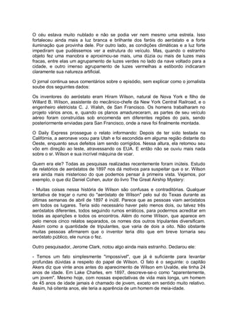 O céu estava muito nublado e não se podia ver nem mesmo uma estrela. Isso
fortaleceu ainda mais a luz branca e brilhante dos faróis do aeróstato e a forte
iluminação que provinha dele. Por outro lado, as condições climáticas e a luz forte
impediram que pudéssemos ver a estrutura do veículo. Mas, quando o estranho
objeto fez uma manobra e aproximou-se mais, uma dúzia ou mais de luzes mais
fracas, entre elas um agrupamento de luzes verdes no lado da nave voltado para a
cidade, e outro imenso agrupamento de luzes vermelhas a estibordo indicaram
claramente sua natureza artificial.
O jornal continua seus comentários sobre o episódio, sem explicar como o jornalista
soube dos seguintes dados:
Os inventores do aeróstato eram Hiram Wilson, natural de Nova York e filho de
Willard B. Wilson, assistente do mecânico-chefe da New York Central Railroad, e o
engenheiro eletricista C. J. Walsh, de San Francisco. Os homens trabalharam no
projeto vários anos, e, quando os planos amadureceram, as partes de seu veículo
aéreo foram construídas sob encomenda em diferentes regiões do país, sendo
posteriormente enviadas para San Francisco, onde a nave foi finalmente montada.
O Daily Express prossegue o relato informando: Depois de ter sido testada na
Califórnia, a aeronave voou para Utah e foi escondida em alguma região distante do
Oeste, enquanto seus defeitos iam sendo corrigidos. Nessa altura, ela retomou seu
vôo em direção ao leste, atravessando os EUA. E então não se ouviu mais nada
sobre o sr. Wilson e sua incrível máquina de voar.
Quem era ele? Todas as pesquisas realizadas recentemente foram inúteis. Estudo
de relatórios de aeróstatos de 1897 nos dá motivos para suspeitar que o sr. Wilson
era ainda mais misterioso do que podemos pensar à primeira vista. Vejamos, por
exemplo, o que diz Daniel Cohen, autor do livro The Great Airship Mystery:
- Muitas coisas nessa história de Wilson são confusas e contraditórias. Qualquer
tentativa de traçar o rumo do "aeróstato de Wilson" pelo sul do Texas durante as
últimas semanas de abril de 1897 é inútil. Parece que as pessoas viam aeróstatos
em todos os lugares. Teria sido necessário haver pelo menos dois, ou talvez três
aeróstatos diferentes, todos seguindo rumos erráticos, para podermos acreditar em
todas as aparições e todos os encontros. Além do nome Wilson, que aparece em
pelo menos cinco relatos separados, os nomes dos outros tripulantes diversificam.
Assim como a quantidade de tripulantes, que varia de dois a oito. Não obstante
muitas pessoas afirmarem que o inventor teria dito que em breve tornaria seu
aeróstato público, ele nunca o fez.
Outro pesquisador, Jerome Clark, notou algo ainda mais estranho. Declarou ele:
- Temos um fato simplesmente "impossível", que já é suficiente para levantar
profundas dúvidas a respeito do papel de Wilson. O fato é o seguinte: o capitão
Akers diz que vinte anos antes do aparecimento de Wilson em Uvalde, ele tinha 24
anos de idade. Em Lake Charles, em 1897, descreve-se-o como "aparentemente,
um jovem". Mesmo hoje, com nossas expectativas de vida mais longa, um homem
de 45 anos de idade jamais é chamado de jovem, exceto em sentido muito relativo.
Assim, há oitenta anos, ele teria a aparência de um homem de meia-idade.
 