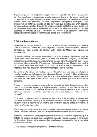 Alguns pesquisadores chegaram a especular que o episódio não era o que parecia
ser. Os aeróstatos e seus ocupantes de aparência humana não eram inventores
norte-americanos, que, inexplicavelmente, jamais revelaram os inventos ao grande
público, mas sim produtos de uma enigmática inteligência alienígena, que
procuravam se disfarçar, usando um tipo de roupa que a cultura dos EUA daquele
período pudesse aceitar. Trata-se de uma explicação fantástica, e nós, quase um
século depois, ainda não temos condições de saber se ela é verdadeira ou não. Só
podemos ter certeza de que o misterioso sr. Wilson e os estranhos aeróstatos
associados com sua aparição continuarão sendo algo indecifrável.
O Enigma de uma Viagem
Esta estranha história teve início no dia 3 de junho de 1968, quando o dr. Gerard
Vidal e sua mulher, ambos de Maipú, Argentina, viajaram para Chascomus, a fim de
participar de uma reunião de família. Outro casal de Maipú, seu vizinho, os
acompanhou.
Os casais viajaram em carros separados e, na volta, à noite, dirigiram-se para as
respectivas casas. No entanto, como os Vidal não tivessem chegado, os vizinhos
entraram novamente no carro e retomaram o mesmo caminho, temendo que tivesse
acontecido algum acidente. Percorreram 130 quilômetros até Chascomus, porém
não encontraram sinal dos Vidal ou do carro. De volta a Maipú, telefonaram para
hospitais, mas não obtiveram nenhuma informação sobre o vizinhos.
Quarenta e oito horas mais tarde, o senhor Rapallini, em cuja casa acontecera a
reunião, recebeu um telefonema interurbano da Cidade do México. Quem estava no
aparelho era o dr. Vidal, dizendo que ele e a mulher estavam bem e que tomariam
um avião de volta para Buenos Aires. Pediu a um parente que fosse buscá-lo no
aeroporto.
Amigos e parentes estavam esperando-os, quando os dois desceram do avião,
usando as mesmas roupas que trajavam quando saíram da reunião familiar em
Chascomus. A sra. Vidal, bastante abalada, foi imediatamente levada a um hospital
particular, sofrendo, conforme palavras de um jornal local, de "violenta crise
nervosa".
O dr. Vidal contou uma história incrível sobre o que aconteceu a ele e à mulher nos
dois dias anteriores. Disse que ao voltarem para casa entraram em um espesso
nevoeiro, e que a neblina era tão intensa que tudo ficou escuro. Então, de repente, a
noite transformou-se em dia.
Como estavam em uma estrada desconhecida, resolveram parar. Quando o médico
desceu do carro, percebeu que toda a superfície do automóvel estava queimada.
Acenou a um motorista para perguntar onde estavam, e o homem respondeu que a
Cidade do México era perto dali. Mais tarde, quando o casal procurou o consulado
da Argentina, ficaram sabendo que dois dias haviam-se passado desde que eles
entraram no nevoeiro.
O fato causou sensação na Argentina. La Razón noticiou:
 