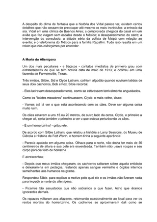 A despeito do clima de fantasia que a história dos Vidal parece ter, existem certos
detalhes que não cessam de preocupar até mesmo os mais incrédulos: a entrada da
sra. Vidal em uma clínica de Buenos Aires; a comprovada chegada do casal em um
avião que fez viagem sem escalas desde o México; o desaparecimento do carro; a
intervenção do consulado; a atitude séria da polícia de Maipú com relação ao
evento; e o telefonema do México para a família Rapallini. Tudo isso resulta em um
relato que nos esforçamos por entender.
A Morte do Alienígena
Um dos mais peculiares - e trágicos - contatos imediatos de primeiro grau com
extraterrestres de que se tem notícia data de maio de 1913, e ocorreu em uma
fazenda de Farmersville, Texas.
Três irmãos, Silbie, Sid e Clyde Latham, colhiam algodão quando ouviram latidos de
seus dois cachorros, Bob e Fox. Sibie recorda:
- Eles ladravam desesperadamente, como se estivessem terrivelmente angustiados.
Como os "latidos macabros" continuassem, Clyde, o mais velho, disse:
- Vamos até lá ver o que está acontecendo com os cães. Deve ser alguma coisa
muito ruim.
Os cães estavam a uns 15 ou 20 metros, do outro lado da cerca. Clyde, o primeiro a
chegar ali, seria também o primeiro a ver o que estava perturbando os cães.
- É um homenzinho! - gritou ele.
De acordo com Silbie Latham, que relatou a história a Larry Sessions, do Museu de
Ciência e História de Fort Worth, o homem tinha a seguinte aparência:
- Parecia apoiado em alguma coisa. Olhava para o norte, não devia ter mais de 50
centímetros de altura e sua pele era esverdeada. Também não usava roupas e seu
corpo parecia feito de borracha.
E acrescentou:
- Depois que meus irmãos chegaram, os cachorros saltaram sobre aquela entidade
e deixaram-na em pedaços, restando apenas sangue vermelho e órgãos internos
semelhantes aos humanos na grama.
Respondeu Silbie, para explicar o motivo pelo qual ele e os irmãos não fizeram nada
para impedir a morte do alienígena:
- Ficamos tão assustados que não sabíamos o que fazer. Acho que éramos
ignorantes demais.
Os rapazes voltaram aos afazeres, retornando ocasionalmente ao local para ver os
restos mortais do homenzinho. Os cachorros se aproximavam dali como se
 