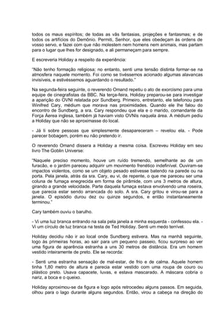 todos os maus espíritos; de todas as vãs fantasias, projeções e fantasmas; e de
todos os artifícios do Demônio. Permiti, Senhor, que eles obedeçam às ordens de
vosso servo, e fazei com que não molestem nem homens nem animais, mas partam
para o lugar que lhes for designado, e ali permaneçam para sempre.
E escreveria Holiday a respeito da experiência:
“Não tenho formação religiosa; no entanto, senti uma tensão distinta formar-se na
atmosfera naquele momento. Foi como se tivéssemos acionado algumas alavancas
invisíveis, e estivéssemos aguardando o resultado.”
Na segunda-feira seguinte, o reverendo Omand repetiu o ato de exorcismo para uma
equipe de cinegrafistas da BBC. Na terça-feira, Holiday preparou-se para investigar
a aparição do OVNI relatada por Sundberg. Primeiro, entretanto, ele telefonou para
Winifred Cary, médium que morava nas proximidades. Quando ele lhe falou do
encontro de Sundberg, a sra. Cary respondeu que ela e o marido, comandante da
Força Áerea inglesa, também já haviam visto OVNIs naquela área. A médium pediu
a Holiday que não se aproximasse do local.
- Já li sobre pessoas que simplesmente desapareceram – revelou ela. - Pode
parecer bobagem, porém eu não pretendo ir.
O reverendo Omand dissera a Holiday a mesma coisa. Escreveu Holiday em seu
livro The Goblin Universe:
“Naquele preciso momento, houve um ruído tremendo, semelhante ao de um
furacão, e o jardim pareceu adquirir um movimento frenético indefinível. Ouviram-se
impactos violentos, como se um objeto pesado estivesse batendo na parede ou na
porta. Pela janela, atrás da sra. Cary, eu vi, de repente, o que me pareceu ser uma
coluna de fumaça enegrecida em forma de pirâmide, com uns 3 metros de altura,
girando a grande velocidade. Parte daquela fumaça estava envolvendo uma roseira,
que parecia estar sendo arrancada do solo. A sra. Cary gritou e virou-se para a
janela. O episódio durou dez ou quinze segundos, e então instantaneamente
terminou.”
Cary também ouviu o barulho.
- Vi uma luz branca entrando na sala pela janela a minha esquerda - confessou ela. -
Vi um círculo de luz branca na testa de Ted Holiday. Senti um medo terrível.
Holiday decidiu não ir ao local onde Sundberg estivera. Mas na manhã seguinte,
logo às primeiras horas, ao sair para um pequeno passeio, ficou surpreso ao ver
uma figura de aparência estranha a uns 30 metros de distância. Era um homem
vestido inteiramente de preto. Ele se recorda:
- Senti uma estranha sensação de mal-estar, de frio e de calma. Aquele homem
tinha 1,80 metro de altura e parecia estar vestido com uma roupa de couro ou
plástico preto. Usava capacete, luvas, e estava mascarado. A máscara cobria o
nariz, a boca e o queixo.
Holiday aproximou-se da figura e logo após retrocedeu alguns passos. Em seguida,
olhou para o lago durante alguns segundos. Então, virou a cabeça na direção do
 