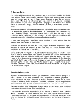 A Casa que Sangra
Os investigadores da divisão de homicídios da polícia de Atlanta estão acostumados
com sangue. É uma coisa que eles investigam, juntamente com corpos de pessoas
que são mortas com armas de fogo, armas brancas e que são até mesmo
espancadas. Mas eles não estavam preparados para a visão de sangue sem corpo,
especialmente sangue saindo das paredes e empoçando no chão da casa de um
casal de velhos da Geórgia, William Winston, 75 anos, e sua mulher Minnie, 77
anos.
Minnie Winston notou pela primeira vez sangue brotando do chão do banheiro "como
um irrigador de aspersão" em setembro de 1987, quando foi tomar banho em sua
casa de três dormitórios, construída havia 22 anos. O casal telefonou para a polícia
pouco depois da meia-noite do dia 9, quando os dois encontraram mais sangue
jorrando de paredes e assoalhos em cinco cômodos separados.
- Não estou sangrando - declarou Willian Winston. - Minha mulher não está
sangrando. E não há mais ninguém aqui.
Winston fora deitar-se por volta das 21h30, depois de trancar as portas e ligar o
sistema do alarme de segurança. Nem ele nem sua mulher ouviram ruídos
estranhos, e o alarme não foi disparado.
Steve Cartwright, investigador da divisão de homicídios da polícia de Atlanta, admitiu
que os policiais encontraram "uma grande quantidade de sangue" espalhada por
toda a casa, mas não encontraram nenhum cadáver, quer de animal quer de ser
humano, de onde aquele sangue poderia ter saído. O Laboratório de Criminalística
do Estado da Georgia confirmou no dia seguinte tratar-se de sangue humano. Cal
Jackson, porta voz da polícia de Atlanta, declarou que o departamento estava
tratando o incidente "como uma circunstância incomum, não temos um corpo nem
um motivo para o sangue".
Combustão Espontânea
Algumas pessoas costumam afirmar que a cozinha é o aposento mais perigoso da
casa. Contudo, no dia 8 de janeiro de 1985, Jacqueline Fitzsimons, garota de 17
anos, estudante de artes culinárias no Halton Technical College em Widness,
Cheshire, Inglaterra, saíra da cozinha e estava conversando com as companheiras
de classe no corredor quando, abruptamente, seu corpo começou a pegar fogo.
Jacqueline reclamou inicialmente de uma sensação de calor nas costas, enquanto
conversava com uma amiga, Karen Glenholmes.
- De repente, Jacqueline murmurou que não estava se sentindo bem - afirmou
Karen. - Sentimos um cheiro de combustão lenta, sem chama, e aí vimos que a
blusa dela queimava. Ela gritou pedindo nossa ajuda e disse que sentia seu corpo
todo em chamas. Em poucos instantes, até mesmo seus cabelos estavam pegando
fogo.
 