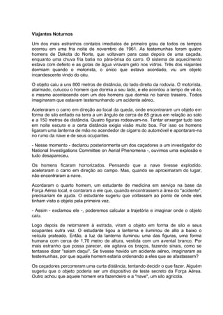 Viajantes Noturnos
Um dos mais estranhos contatos imediatos de primeiro grau de todos os tempos
ocorreu em uma fria noite de novembro de 1961. As testemunhas foram quatro
homens de Dakota do Norte, que voltavam para casa depois de uma caçada,
enquanto uma chuva fria batia no pára-brisa do carro. O sistema de aquecimento
estava com defeito e as gotas de água viravam gelo nos vidros. Três dos viajantes
dormiam quando o motorista, o único que estava acordado, viu um objeto
incandescente vindo do céu.
O objeto caiu a uns 800 metros de distância, do lado direito da rodovia. O motorista,
alarmado, cutucou o homem que dormia a seu lado, e ele acordou a tempo de vê-lo,
o mesmo acontecendo com um dos homens que dormia no banco traseiro. Todos
imaginaram que estavam testemunhando um acidente aéreo.
Aceleraram o carro em direção ao local da queda, onde encontraram um objeto em
forma de silo enfiado na terra a um ângulo de cerca de 85 graus em relação ao solo
e a 150 metros de distância. Quatro figuras rodeavam-no. Tentar enxergar tudo isso
em noite escura e a certa distância exigia visão muito boa. Por isso os homens
ligaram uma lanterna de mão no acendedor de cigarro do automóvel e apontaram-na
no rumo da nave e de seus ocupantes.
- Nesse momento - declarou posteriormente um dos caçadores a um investigador do
National Investigations Committee on Aerial Phenomena -, ouvimos uma explosão e
tudo desapareceu.
Os homens ficaram horrorizados. Pensando que a nave tivesse explodido,
aceleraram o carro em direção ao campo. Mas, quando se aproximaram do lugar,
não encontraram a nave.
Acordaram o quarto homem, um estudante de medicina em serviço na base da
Força Aérea local, e contaram a ele que, quando encontrassem a área do "acidente",
precisariam de ajuda. O estudante sugeriu que voltassem ao ponto de onde eles
tinham visto o objeto pela primeira vez.
- Assim - exclamou ele -, poderemos calcular a trajetória e imaginar onde o objeto
caiu.
Logo depois de retornarem à estrada, viram o objeto em forma de silo e seus
ocupantes outra vez. O estudante ligou a lanterna e iluminou de alto a baixo o
veículo prateado. Então, a luz da lanterna iluminou uma das figuras, uma forma
humana com cerca de 1,70 metro de altura, vestida com um avental branco. Por
mais estranho que possa parecer, ele agitava os braços, fazendo sinais, como se
tentasse dizer "saiam daqui". Se tivesse havido um acidente aéreo, imaginaram as
testemunhas, por que aquele homem estaria ordenando a eles que se afastassem?
Os caçadores percorreram uma curta distância, tentando decidir o que fazer. Alguém
sugeriu que o objeto poderia ser um dispositivo de teste secreto da Força Aérea.
Outro achou que aquele homem era fazendeiro e a "nave", um silo agrícola.
 