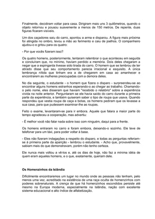 Finalmente, decidiram voltar para casa. Dirigiram mais uns 3 quilômetros, quando o
objeto retornou e pousou suavemente a menos de 150 metros. De repente, duas
figuras ficaram visíveis.
Um dos caçadores saiu do carro, apontou a arma e disparou. A figura mais próxima
foi atingida no ombro, levou a mão ao ferimento e caiu de joelhos. O companheiro
ajudou-o e gritou para os quatro:
- Por que vocês fizeram isso?
Os quatro homens, posteriormente, tentaram relembrar o que aconteceu em seguida
e concluíram que, no mínimo, haviam perdido a memória. Dois deles chegaram a
negar que a espingarda tivesse sido tirada do carro. O homem que se lembrou de ter
atirado disse que seu comportamento parecia irracional e esquisito. A única
lembrança nítida que tinham era a de chegarem em casa ao amanhecer e
encontrarem as mulheres preocupadas com a demora deles.
No dia seguinte, o estudante - o homem que fizera o disparo - surpreendeu-se ao
encontrar alguns homens estranhos esperando-o ao chegar ao trabalho. Chamando-
o pelo nome, eles disseram que haviam "recebido o relatório" sobre a experiência
vivida na noite anterior. Perguntaram se ele havia saído do carro durante a primeira
parte da experiência, e também quiseram saber o tipo de roupa que usava. Quando
respondeu que vestia roupa de caça e botas, os homens pediram que os levasse a
sua casa, para que pudessem examinar-lhe as roupas.
Feito o exame, levantaram-se para ir embora. Aquele que falara a maior parte do
tempo agradeceu a cooperação, mas advertiu:
- É melhor você não falar nada sobre isso com ninguém, daqui para a frente.
Os homens entraram no carro e foram embora, deixando-o sozinho. Ele teve de
telefonar para um táxi, para poder voltar à base.
- Eles não fizeram indagações a respeito do disparo, e todas as perguntas referiam-
se à primeira parte da aparição - lembrou o estudante. - Acho que, provavelmente,
sabiam mais do que demonstravam, porém não tenho certeza.
Ele nunca mais voltou a vê-los e, até os dias de hoje, não faz a mínima idéia de
quem eram aqueles homens, e o que, exatamente, queriam dele.
Os Homenzinhos da Islândia
Dificilmente encontraremos um lugar no mundo onde as pessoas não tenham, pelo
menos uma vez, acreditado na existência de uma raça oculta de homenzinhos com
poderes sobrenaturais. A crença de que há homenzinhos escondidos persiste até
mesmo na Europa moderna, especialmente na Islândia, nação com excelente
sistema educacional e alto índice de alfabetização.
 