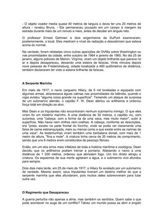 - O objeto voador media quase 40 metros de largura e devia ter uns 20 metros de
altura - revelou Bruns. - Ele permaneceu pousado em um campo à margem da
estrada durante mais de um minuto e meio, antes de decolar em ângulo reto.
O professor Ernest Gehman e dois engenheiros da DuPont examinaram,
posteriormente, o local. Eles mediram o nível de radiação e descobriram que estava
acima do normal.
Na verdade, foram relatadas cinco outras aparições de OVNIs sobre Washington ou
nas proximidades da cidade, entre outubro de 1964 e janeiro de 1965. No dia 25 de
janeiro, alguns policiais de Marion, Virgínia, viram um objeto brilhante que pairava no
ar e depois desapareceu, deixando uma esteira de faíscas. Vinte minutos depois
nove pessoas de Fredericksburg, cidade localizada a 480 quilômetros de distância,
também declararam ter visto a esteira brilhante de faíscas.
A Serpente Marinha
Em maio de 1917, o navio cargueiro Hilary, de 6 mil toneladas e equipado com
algumas armas, atravessava águas calmas nas proximidades da Islândia, quando o
vigia avistou "alguma coisa grande na superfície". Temendo um ataque de surpresa
de um submarino alemão, o capitão F. W. Dean alertou os artilheiros e ordenou
força total em direção ao alvo.
Mas Dean e os tripulantes não encontraram nenhum submarino inimigo. O que eles
viram foi um mistério marinho. A uma distância de 30 metros, o capitão viu, com
surpresa, uma "cabeça, com a forma da de uma vaca, mas muito maior", subir à
superfície. Não havia nem chifres nem orelhas. A cabeça, conforme as descrições,
era "preta, exceto na parte frontal do focinho, onde se podia ver claramente uma
faixa de carne esbranquiçada, mais ou menos como a que existe entre as narinas de
uma vaca". As testemunhas viram também uma barbatana dorsal, com mais de 1
metro de altura, "fina e mole". A criatura tinha cerca de 20 metros de comprimento,
sendo que uns 6 metros eram constituídos de pescoço fibroso.
Então, em um dos erros mais infelizes de toda a história marítima e zoológica, Dean
decidiu que os artilheiros podiam treinar a pontaria. Afastando o navio a uma
distância de 1 200 metros, ordenou que abrissem fogo. Um tiro direto atingiu a
criatura. Os espasmos de sua morte agitaram a água, e o submarino vivo afundou
para sempre.
Dois dias mais tarde, em 25 de maio de 1917, o Hilary foi avistado por um submarino
de verdade. Mesmo assim, seus tripulantes tiveram um destino melhor do que a
serpente marinha que eles afundaram, pois muitos deles sobreviveram para lutar
outra vez.
O Regimento que Desapareceu
A guerra perturba não apenas a alma, mas também os sentidos. Quem sabe o que
pode acontecer no auge de um conflito? Talvez um mundo possa se abrir e engolir
 