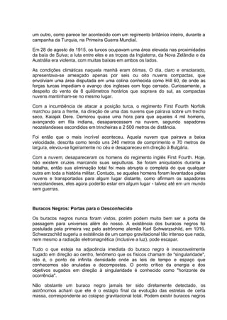 um outro, como parece ter acontecido com um regimento britânico inteiro, durante a
campanha da Turquia, na Primeira Guerra Mundial.
Em 28 de agosto de 1915, os turcos ocupavam uma área elevada nas proximidades
da baía de Sulva; a luta entre eles e as tropas da Inglaterra, da Nova Zelândia e da
Austrália era violenta, com muitas baixas em ambos os lados.
As condições climáticas naquela manhã eram ótimas. O dia, claro e ensolarado,
apresentava-se ameaçado apenas por seis ou oito nuvens compactas, que
envolviam uma área disputada em uma colina conhecida como Hill 60, de onde as
forças turcas impediam o avanço dos ingleses com fogo cerrado. Curiosamente, a
despeito do vento de 8 quilômetros horários que soprava do sul, as compactas
nuvens mantinham-se no mesmo lugar.
Com a incumbência de atacar a posição turca, o regimento First Fourth Norfolk
marchou para a frente, na direção de uma das nuvens que pairava sobre um trecho
seco, Kaiajak Dere. Demorou quase uma hora para que aqueles 4 mil homens,
avançando em fila indiana, desaparecessem na nuvem, segundo sapadores
neozelandeses escondidos em trincheiras a 2 500 metros de distância.
Foi então que o mais incrível aconteceu. Aquela nuvem que pairava a baixa
velocidade, descrita como tendo uns 240 metros de comprimento e 70 metros de
largura, elevou-se ligeiramente no céu e desapareceu em direção à Bulgária.
Com a nuvem, desapareceram os homens do regimento inglês First Fourth. Hoje,
não existem cruzes marcando suas sepulturas. Se foram aniquilados durante a
batalha, então sua eliminação total foi mais abrupta e completa do que qualquer
outra em toda a história militar. Contudo, se aqueles homens foram levantados pelas
nuvens e transportados para algum lugar distante, como afirmam os sapadores
neozelandeses, eles agora poderão estar em algum lugar - talvez até em um mundo
sem guerras.
Buracos Negros: Portas para o Desconhecido
Os buracos negros nunca foram vistos, porém podem muito bem ser a porta de
passagem para universos além do nosso. A existência dos buracos negros foi
postulada pela primeira vez pelo astrônomo alemão Karl Schwarzschild, em 1916.
Schwarzschild sugeriu a existência de um campo gravitacional tão intenso que nada,
nem mesmo a radiação eletromagnética (inclusive a luz), pode escapar.
Tudo o que esteja na adjacência imediata do buraco negro é inexoravelmente
sugado em direção ao centro, fenômeno que os físicos chamam de "singularidade",
isto é, o ponto de infinita densidade onde as leis de tempo e espaço que
conhecemos são anuladas e decompostas. O ponto crítico da energia e dos
objetivos sugados em direção à singularidade é conhecido como "horizonte de
ocorrência".
Não obstante um buraco negro jamais ter sido diretamente detectado, os
astrônomos acham que ele é o estágio final da evolução das estrelas de certa
massa, correspondente ao colapso gravitacional total. Podem existir buracos negros
 