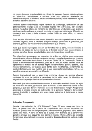 no centro de nossa própria galáxia, no núcleo de quasares (corpos celestes visíveis
ao telescópio, semelhantes a estrelas, mas cujo espectro apresenta um
deslocamento para o vermelho excepcionalmente grande) e até mesmo em alguns
sistemas estelares binários.
Teóricos como o matemático Roger Penrose, de Cambridge, formularam um uso
potencialmente invulgar para os buracos negros. Um astronauta, por exemplo,
poderia mergulhar abaixo do horizonte de ocorrência de um buraco negro giratório,
particularmente poderoso, e emergir em outro universo completamente diferente, ou
reemergir em nosso próprio universo, vastas distâncias mais além, no mesmo
instante.
Uma terceira alternativa é que nosso temerário astronauta poderia entrar em um
universo negativo, onde a natureza esteja de cabeça para baixo. A gravidade, por
exemplo, poderia ser mais uma força repelente do que atraente.
Para que essas suposições possam ser levadas mais a sério, seria necessária a
existência do oposto do buraco negro, ou o "buraco branco", que jogaria matéria e
energia para fora de sua singularidade e além do horizonte de ocorrência.
Nos dias atuais prosseguem as pesquisas de ambos os objetos super-poderosos,
especialmente a busca de buracos negros entre as constelações estelares. Uma das
principais candidatas nessa busca é a estrela Cisne X-l, na Constelação Cisne. A
busca é de considerável importância, pois, se a Terra, ou nosso sistema solar, se
aproximasse demais de um buraco negro suficientemente grande, poderia, pelo
menos teoricamente, ser sugada para dentro dele, modificando, comprimindo ou
destruindo totalmente toda matéria com a qual estamos familiarizados e, talvez, ser
expelida outra vez, em uma forma diferente.
Parece inacreditável que a astronomia moderna, depois de apenas algumas
centenas de anos de prática e pesquisas, tenha sido capaz de identificar os
segredos - e os perigos - existentes em estrelas distantes.
Mas será que nosso conhecimento cósmico é assim tão recente? Placas de argila
de mais de 5 mil anos, guardadas pelos sumérios, fazem referência a uma estrela
perigosa, à qual eles deram o nome de "pássaro demoníaco de Nergal". Nergal era o
poderoso e sinistro mestre do submundo. E o perigoso "pássaro demoníaco",
quando traduzido e localizado em seus mapas estelares, é justamente a nossa
Cisne X-l.
O Cérebro Trespassado
No dia 11 de setembro de 1874, Phineas P. Gage, 25 anos, usava uma barra de
ferro de pouco mais de 1 metro de comprimento para colocar explosivos em
buracos, quando uma das cargas explodiu prematuramente, jogando a barra de ferro
contra seu rosto. A barra de ferro de 6 quilos, com diâmetro de 3 centímetros,
penetrou em sua face esquerda, logo acima do maxilar inferior. A força da explosão
fez com que a barra lhe atravessasse o cérebro, desalojando grande parte da região
frontal.
 