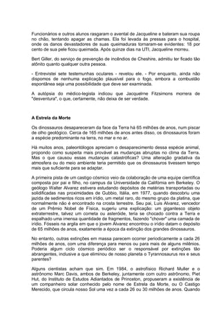 Funcionários e outros alunos rasgaram o avental de Jacqueline e bateram sua roupa
no chão, tentando apagar as chamas. Ela foi levada às pressas para o hospital,
onde os danos devastadores de suas queimaduras tornaram-se evidentes: 18 por
cento de sua pele ficou queimada. Após quinze dias na UTI, Jacqueline morreu.
Bert Giller, do serviço de prevenção de incêndios de Cheshire, admitiu ter ficado tão
atônito quanto qualquer outra pessoa.
- Entrevistei sete testemunhas oculares - revelou ele. - Por enquanto, ainda não
dispomos de nenhuma explicação plausível para o fogo, embora a combustão
espontânea seja uma possibilidade que deve ser examinada.
A autópsia do médico-legista indicou que Jacquelrne Fitzsimons morrera de
"desventura", o que, certamente, não deixa de ser verdade.
A Estrela da Morte
Os dinossauros desapareceram da face da Terra há 65 milhões de anos, num piscar
de olho geológico. Cerca de 165 milhões de anos antes disso, os dinossauros foram
a espécie predominante na terra, no mar e no ar.
Há muitos anos, paleontólogos apreciam o desaparecimento dessa espécie animal,
propondo como suspeita mais provável as mudanças abruptas no clima da Terra.
Mas o que causou essas mudanças catastróficas? Uma alteração gradativa da
atmosfera ou do meio ambiente teria permitido que os dinossauros tivessem tempo
mais que suficiente para se adaptar.
A primeira pista de um castigo cósmico veio da colaboração de uma equipe científica
composta por pai e filho, no campus da Universidade da Califórnia em Berkeley. O
geólogo Walter Alvarez estivera estudando depósitos de matérias transportadas ou
solidificadas nas proximidades de Gubbio, Itália, em 1977, quando descobriu uma
jazida de sedimentos ricos em irídio, um metal raro, do mesmo grupo da platina, que
normalmente não é encontrado na crosta terrestre. Seu pai, Luis Alvarez, vencedor
de um Prêmio Nobel de Física, sugeriu uma explicação: um gigantesco objeto
extraterrestre, talvez um cometa ou asteróide, teria se chocado contra a Terra e
espalhado uma imensa quantidade de fragmentos, fazendo "chover" uma camada de
irídio. Fósseis na argila em que o jovem Alvarez encontrou o irídio datam o depósito
de 65 milhões de anos, exatamente a época da extinção dos grandes dinossauros.
No entanto, outras extinções em massa parecem ocorrer periodicamente a cada 26
milhões de anos, com uma diferença para menos ou para mais de alguns milênios.
Poderia algum ciclo cósmico periódico ser o responsável por extinções tão
abrangentes, inclusive a que eliminou de nosso planeta o Tyrannosaurus rex e seus
parentes?
Alguns cientistas acham que sim. Em 1984, o astrofísico Richard Muller e o
astrônomo Marc Davis, ambos de Berkeley, juntamente com outro astrônomo, Piet
Hut, do Instituto de Estudos Adiantados de Princeton, propuseram a existência de
um companheiro solar conhecido pelo nome de Estrela da Morte, ou O Castigo
Merecido, que circula nosso Sol uma vez a cada 26 ou 30 milhões de anos. Quando
 