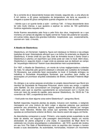 Se a corrente de ar descendente tivesse sido iniciada, segundo ele, a uma altura de
6 mil metros, a 40 graus centígrados de temperatura, ela teria se aquecido e
chegado a quase 60 graus centígrados quando chegasse ao nível do solo.
- Admito que o ar quente tende a subir - continua Taft. - A força descendente deve
ter sido muito intensa, o que ajudaria a explicar os ventos de 160 quilômetros
horários registrados naquela noite.
Ainda ficamos assustados pela força e pela fúria dos céus, imaginando se o que
incinerou um campo de algodão na região central do Texas não poderia ter causado,
em outras noites, alguns dos grandes incêndios inexplicáveis que, ocasionalmente,
ocorrem em todo o mundo.
A Abadia de Glastonbury
Glastonbury, em Somerset, Inglaterra, figura com destaque no folclore e nas antigas
tradições do local. Historiadores afirmam que o rei Arthur foi enterrado na Abadia de
Glastonbury. A lenda cristã diz que São José de Arimatéia trouxe o Santo Graal a
Glastonbury e plantou um espinheiro que ainda pode ser visto no local. Além disso,
Glastonbury é, segundo dizem, o lugar onde as pessoas que se dedicam ao campo
da "arqueologia mediúnica" fizeram suas descobertas mais surpreendentes.
Em 1907, a Abadia de Glastonbury, um monte de ruínas negligenciadas e cobertas
de mato, foi adquirida pelo governo estadual e colocada aos cuidados da fundação
Fé Diocesana, que pretendia fazer escavações no local. A fundação entregou os
trabalhos à Sociedade Arqueológica Somerset, que escolheu para chefiar as
escavações um promissor arquiteto eclesiástico de Bristol, chamado Frederick Bligh
Bond.
Os clérigos e as outras pessoas envolvidas no projeto desconheciam que Bond era
membro da Sociedade de Pesquisas Psíquicas, assim como seu amigo, o capitão
John Bartlett. Os dois concordaram em empregar a habilidade de psicografia de
Bartlett, pela qual os espíritos supostamente se comunicavam com o mundo dos
vivos por meio da caneta do capitão, para escavar Glastonbury. Às 16h30 de 7 de
novembro de 1907, a experiência teve início.
- Você pode nos dizer alguma coisa sobre Glastonbury? - perguntou Bond.
Bartlett respondeu traçando plantas da abadia, inclusive com medidas, e redigindo
mensagens em uma mistura de latim vulgar e algumas palavras que pareciam
pertencer aos primórdios da língua inglesa, aparentemente ditadas por monges
havia muito falecidos. Muitas das coisas que aprendeu foram diametralmente
opostas ao conhecimento anterior de Bond, mas mesmo assim ele seguiu em frente.
As descobertas começaram a surgir. Primeiro, uma capela jamais suspeitada na ala
leste da abadia, em seguida uma passagem desconhecida, depois um recinto
abobadado de planta poligonal e uma cripta. A capacidade de Bligh Bond foi
celebrada nos círculos arqueológicos e eclesiásticos - até 1918, quando ele revelou
em seu livro The Gate of Remembrance como os espíritos dos monges o haviam
levado a suas descobertas. As autoridades, horrorizadas, iniciaram um movimento
 