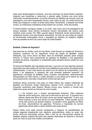 Após esse fantasmagórico incidente, uma das chaminés do Great Eastern explodiu,
matando seis tripulantes e destruindo o grande salão. Embora sua sorte tenha
melhorado momentaneamente, na quarta travessia do Atlântico do luxuoso navio de
passageiros uma forte tempestade avariou suas rodas de pás. Os ventos foram tão
fortes que chegaram a soltar os botes salva-vidas. Novamente, a despeito dos fortes
ventos, as misteriosas marteladas ainda podiam ser ouvidas, vindo dos porões.
O Great Eastem conseguiu chegar a um porto, mas como navio de passageiros ele
estava acabado. Seus últimos armadores tiveram dificuldades até mesmo para
vendê-lo como sucata. Em 1885, quando estava finalmente sendo desmontado, os
soldadores fizeram uma aterrorizante descoberta. Ao lado de uma bolsa de viagem
de ferramentas enferrujadas havia o esqueleto do operário do estaleiro, alojado
entre as paredes de ferro do casco duplo do Great Eastem.
Baalbek, Cidade de Gigantes?
Nas planícies do Jordão, perto do mar Morto, onde ficavam as cidades de Sodoma e
Gomorra, podemos ver as magníficas ruínas da cidade de Baalbek, antiga
Heliópolis, cujo nome deriva de Baal, deus da fertilidade adorado pelos antigos
fenícios. O indício mais proeminente do passado de Baalbek é uma gigantesca
acrópole de pedras, inigualada na antigüidade pelos pesados blocos usados em sua
construção.
Os blocos de Baalbek são inigualados até hoje, o que faz com que algumas pessoas
especulem que eles podem ter servido como plataforma para pouso de espaçonaves
extraterrestres. O que mais blocos de pedra com 20 metros de comprimento, 4 de
altura, 3 de espessura, e pesando até uma tonelada poderiam suportar? Os
gigantescos monolitos de Baalbek foram cortados manualmente, laboriosamente
transportados por 800 metros, e então elevados a uma altura de 6 metros do solo
para proporcionar uma base virtualmente irremovível para quê?
Podemos talvez encontrar uma pista no relato bíblico dos antigos habitantes de
Baalbek, em Números, Antigo Testamento, capítulo 13-14, versículos 31, 32, 33.
Enquanto caminhava pelo deserto, Moisés enviou seus homens a Canaã para
determinar quais seriam as chances de uma invasão.
(...) Os homens que o haviam acompanhado disseram: "Não podemos
marchar contra esse povo, visto que é mais forte do que nós". E puseram-se a
difamar diante dos filhos de Israel a terra que haviam explorado: "A terra que
fomos explorar é terra que devora os seus habitantes. Todos aqueles que lá
vimos são homens de grande estatura. Lá também vimos gigantes (os filhos
de Enac, descendência de gigantes). Tínhamos a impressão de sermos
gafanhotos diante deles e assim também lhes parecíamos".
Nossa mente corre solta quando começamos a imaginar as possibilidades de
antigos gigantes trabalhando com objetivos extraordinários, sobre os quais não
temos nenhuma informação precisa. Mas o fato de as monumentais pedras de
Baalbek estarem erigidas tão perto das cidades destruídas de Sodoma e Gomorra
pode ser mais do que uma simples coincidência.
 