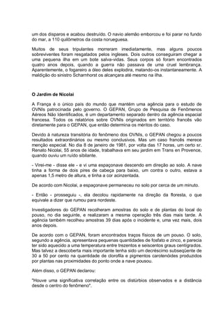um dos disparos e acabou destruído. O navio alemão emborcou e foi parar no fundo
do mar, a 110 quilômetros da costa norueguesa.
Muitos de seus tripulantes morreram imediatamente, mas alguns poucos
sobreviventes foram resgatados pelos ingleses. Dois outros conseguiram chegar a
uma pequena ilha em um bote salva-vidas. Seus corpos só foram encontrados
quatro anos depois, quando a guerra não passava de uma cruel lembrança.
Aparentemente, o fogareiro a óleo deles explodira, matando-os instantaneamente. A
maldição do sinistro Scharnhorst os alcançara até mesmo na ilha.
O Jardim de Nicolai
A França é o único país do mundo que mantém uma agência para o estudo de
OVNIs patrocinada pelo governo. O GEPAN, Grupo de Pesquisa de Fenômenos
Aéreos Não Identificados, é um departamento separado dentro da agência espacial
francesa. Todos os relatórios sobre OVNIs originados em território francês vão
diretamente para o GEPAN, que então determina os méritos do caso.
Devido à natureza transitória do fenômeno dos OVNIs, o GEPAN chegou a poucos
resultados extraordinários ou mesmo conclusivos. Mas um caso francês merece
menção especial. No dia 8 de janeiro de 1981, por volta das 17 horas, um certo sr.
Renato Nicolai, 55 anos de idade, trabalhava em seu jardim em Trans en Provence,
quando ouviu um ruído sibilante.
- Virei-me - disse ele - e vi uma espaçonave descendo em direção ao solo. A nave
tinha a forma de dois pires de cabeça para baixo, um contra o outro, estava a
apenas 1,5 metro de altura, e tinha a cor acinzentada.
De acordo com Nicolai, a espaçonave permaneceu no solo por cerca de um minuto.
- Então - prosseguiu -, ela decolou rapidamente na direção da floresta, o que
equivale a dizer que rumou para nordeste.
Investigadores do GEPAN recolheram amostras do solo e de plantas do local do
pouso, no dia seguinte, e realizaram a mesma operação três dias mais tarde. A
agência também recolheu amostras 39 dias após o incidente e, uma vez mais, dois
anos depois.
De acordo com o GEPAN, foram encontrados traços físicos de um pouso. O solo,
segundo a agência, apresentava pequenas quantidades de fosfato e zinco, e parecia
ter sido aquecido a uma temperatura entre trezentos e seiscentos graus centígrados.
Mas talvez a descoberta mais importante tenha sido um decréscimo subseqüente de
30 a 50 por cento na quantidade de clorofila e pigmentos carotenóides produzidos
por plantas nas proximidades do ponto onde a nave pousou.
Além disso, o GEPAN declarou:
"Houve uma significativa correlação entre os distúrbios observados e a distância
desde o centro do fenômeno".
 