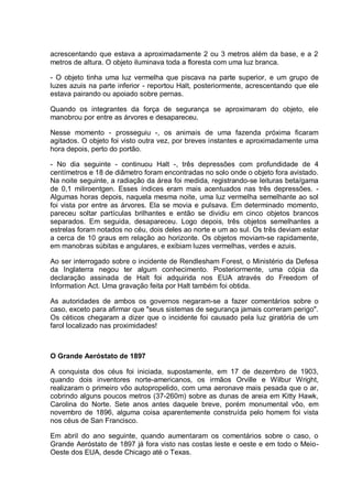 acrescentando que estava a aproximadamente 2 ou 3 metros além da base, e a 2
metros de altura. O objeto iluminava toda a floresta com uma luz branca.
- O objeto tinha uma luz vermelha que piscava na parte superior, e um grupo de
luzes azuis na parte inferior - reportou Halt, posteriormente, acrescentando que ele
estava pairando ou apoiado sobre pernas.
Quando os integrantes da força de segurança se aproximaram do objeto, ele
manobrou por entre as árvores e desapareceu.
Nesse momento - prosseguiu -, os animais de uma fazenda próxima ficaram
agitados. O objeto foi visto outra vez, por breves instantes e aproximadamente uma
hora depois, perto do portão.
- No dia seguinte - continuou Halt -, três depressões com profundidade de 4
centímetros e 18 de diâmetro foram encontradas no solo onde o objeto fora avistado.
Na noite seguinte, a radiação da área foi medida, registrando-se leituras beta/gama
de 0,1 miliroentgen. Esses índices eram mais acentuados nas três depressões. -
Algumas horas depois, naquela mesma noite, uma luz vermelha semelhante ao sol
foi vista por entre as árvores. Ela se movia e pulsava. Em determinado momento,
pareceu soltar partículas brilhantes e então se dividiu em cinco objetos brancos
separados. Em seguida, desapareceu. Logo depois, três objetos semelhantes a
estrelas foram notados no céu, dois deles ao norte e um ao sul. Os três deviam estar
a cerca de 10 graus em relação ao horizonte. Os objetos moviam-se rapidamente,
em manobras súbitas e angulares, e exibiam luzes vermelhas, verdes e azuis.
Ao ser interrogado sobre o incidente de Rendlesham Forest, o Ministério da Defesa
da Inglaterra negou ter algum conhecimento. Posteriormente, uma cópia da
declaração assinada de Halt foi adquirida nos EUA através do Freedom of
Information Act. Uma gravação feita por Halt também foi obtida.
As autoridades de ambos os governos negaram-se a fazer comentários sobre o
caso, exceto para afirmar que "seus sistemas de segurança jamais correram perigo".
Os céticos chegaram a dizer que o incidente foi causado pela luz giratória de um
farol localizado nas proximidades!
O Grande Aeróstato de 1897
A conquista dos céus foi iniciada, supostamente, em 17 de dezembro de 1903,
quando dois inventores norte-americanos, os irmãos Orville e Wilbur Wright,
realizaram o primeiro vôo autopropelido, com uma aeronave mais pesada que o ar,
cobrindo alguns poucos metros (37-260m) sobre as dunas de areia em Kitty Hawk,
Carolina do Norte. Sete anos antes daquele breve, porém monumental vôo, em
novembro de 1896, alguma coisa aparentemente construída pelo homem foi vista
nos céus de San Francisco.
Em abril do ano seguinte, quando aumentaram os comentários sobre o caso, o
Grande Aeróstato de 1897 já fora visto nas costas leste e oeste e em todo o Meio-
Oeste dos EUA, desde Chicago até o Texas.
 