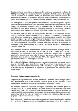 Quase nenhuma comunidade foi poupada. No entanto, o onipresente aeróstato de
1897 jamais chegou a ser satisfatoriamente explicado. Os historiadores da aviação
"oficial" recusam-se a aceitá-lo. Porém, as manchetes das primeiras páginas dos
jornais da época falara da misteriosa aeronave como se fosse um OVNI dos tempos
atuais. Historiadores e sociólogos foram instados a explicar esses relatórios oficiais.
De modo geral, as aparições podem ser classificadas em duas categorias: algumas
pessoas descreveram apenas luzes noturnas e feixes de iluminação brilhante; outras
falaram de magnífica máquina voadora tripulada por um estranho grupo de
indivíduos. A nave quase sempre foi vista pairando sobre os campos, normalmente
passando por alguns pequenos reparos, antes de prosseguir em seu caminho.
Houve tanta especulação sobre as origens da aeronave que inventores famosos
como o norte-americano Thomas Alva Edison, inventor do fonógrafo e da lâmpada
incandescente, convocavam, regularmente, jornalistas para conceder entrevistas
coletivas, negando que a invenção fosse deles. Outros inventores, menos honrados,
chegavam a reivindicar a invenção do aeróstato, embora jamais pudessem produzir
um único modelo que funcionasse. Todavia, no outono de 1897, as aparições da
aeronave foram sensivelmente reduzidas e, na virada do século, praticamente
ninguém mais a viu.
Não obstante, estudiosos de fenômenos estranhos continuam a investigar sobre o
significado do Grande Aeróstato até os dias de hoje. Charles Fort, o maior
catalogador norte-americano de fenômenos estranhos, sugeriu que a máquina
voadora foi simplesmente uma idéia de tempos que ainda estariam por vir. Outros
acreditam que o Grande Aeróstato de 1897, de alguma forma, acelerou os
posteriores avanços na tecnologia da aviação.
Os irmãos Wright talvez não tenham sido inovadores inocentes, chegam a sugerir
alguns, afirmando que eles teriam sido ferramentas involuntárias de uma
necessidade evolucionária inconsciente. Certos estudiosos chegam mesmo a sugerir
que esse impulso de progresso é espelhado no predomínio dos relatórios atuais
sobre OVNIs.
Foguetes Fantasmas da Escandinávia
Logo após a Segunda Guerra Mundial, antes que a moderna era da ufologia tivesse
sido realmente iniciada, muitas pessoas, desde a Noruega até a Finlândia, foram
aterrorizadas por objetos fantásticos, semelhantes a foguetes, no céu.
As primeiras aparições, ocorridas na região setentrional da Finlândia, perto do
circulo Ártico, no dia 26 de fevereiro de 1946, foram inicialmente descritas como
meteoros ou meteoritos. Entretanto, logo tornou-se evidente que uma atividade de
meteoros dificilmente poderia ser responsável por centenas de objetos voadores que
surgiam durante o dia, cujos formatos eram comparados a bolas de rúgbi, charutos,
projéteis e até mesmo torpedos de prata.
Tais objetos, na verdade, pareciam mais se ajustar ao formato dos foguetes nazistas
V-l e V-2, que despejaram morte e destruição em Londres e outros alvos no tempo
 
