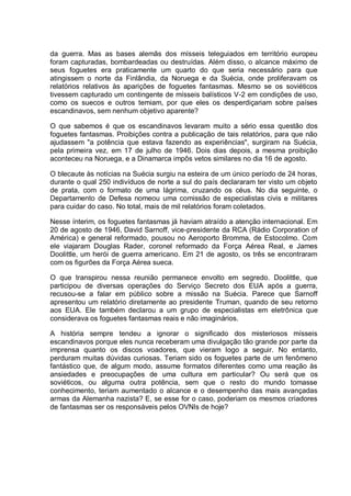 da guerra. Mas as bases alemãs dos mísseis teleguiados em território europeu
foram capturadas, bombardeadas ou destruídas. Além disso, o alcance máximo de
seus foguetes era praticamente um quarto do que seria necessário para que
atingissem o norte da Finlândia, da Noruega e da Suécia, onde proliferavam os
relatórios relativos às aparições de foguetes fantasmas. Mesmo se os soviéticos
tivessem capturado um contingente de mísseis balísticos V-2 em condições de uso,
como os suecos e outros temiam, por que eles os desperdiçariam sobre países
escandinavos, sem nenhum objetivo aparente?
O que sabemos é que os escandinavos levaram muito a sério essa questão dos
foguetes fantasmas. Proibições contra a publicação de tais relatórios, para que não
ajudassem "a potência que estava fazendo as experiências", surgiram na Suécia,
pela primeira vez, em 17 de julho de 1946. Dois dias depois, a mesma proibição
aconteceu na Noruega, e a Dinamarca impôs vetos similares no dia 16 de agosto.
O blecaute às notícias na Suécia surgiu na esteira de um único período de 24 horas,
durante o qual 250 indivíduos de norte a sul do país declararam ter visto um objeto
de prata, com o formato de uma lágrima, cruzando os céus. No dia seguinte, o
Departamento de Defesa nomeou uma comissão de especialistas civis e militares
para cuidar do caso. No total, mais de mil relatórios foram coletados.
Nesse ínterim, os foguetes fantasmas já haviam atraído a atenção internacional. Em
20 de agosto de 1946, David Sarnoff, vice-presidente da RCA (Rádio Corporation of
América) e general reformado, pousou no Aeroporto Bromma, de Estocolmo. Com
ele viajaram Douglas Rader, coronel reformado da Força Aérea Real, e James
Doolittle, um herói de guerra americano. Em 21 de agosto, os três se encontraram
com os figurões da Força Aérea sueca.
O que transpirou nessa reunião permanece envolto em segredo. Doolittle, que
participou de diversas operações do Serviço Secreto dos EUA após a guerra,
recusou-se a falar em público sobre a missão na Suécia. Parece que Sarnoff
apresentou um relatório diretamente ao presidente Truman, quando de seu retorno
aos EUA. Ele também declarou a um grupo de especialistas em eletrônica que
considerava os foguetes fantasmas reais e não imaginários.
A história sempre tendeu a ignorar o significado dos misteriosos mísseis
escandinavos porque eles nunca receberam uma divulgação tão grande por parte da
imprensa quanto os discos voadores, que vieram logo a seguir. No entanto,
perduram muitas dúvidas curiosas. Teriam sido os foguetes parte de um fenômeno
fantástico que, de algum modo, assume formatos diferentes como uma reação às
ansiedades e preocupações de uma cultura em particular? Ou será que os
soviéticos, ou alguma outra potência, sem que o resto do mundo tomasse
conhecimento, teriam aumentado o alcance e o desempenho das mais avançadas
armas da Alemanha nazista? E, se esse for o caso, poderiam os mesmos criadores
de fantasmas ser os responsáveis pelos OVNIs de hoje?
 